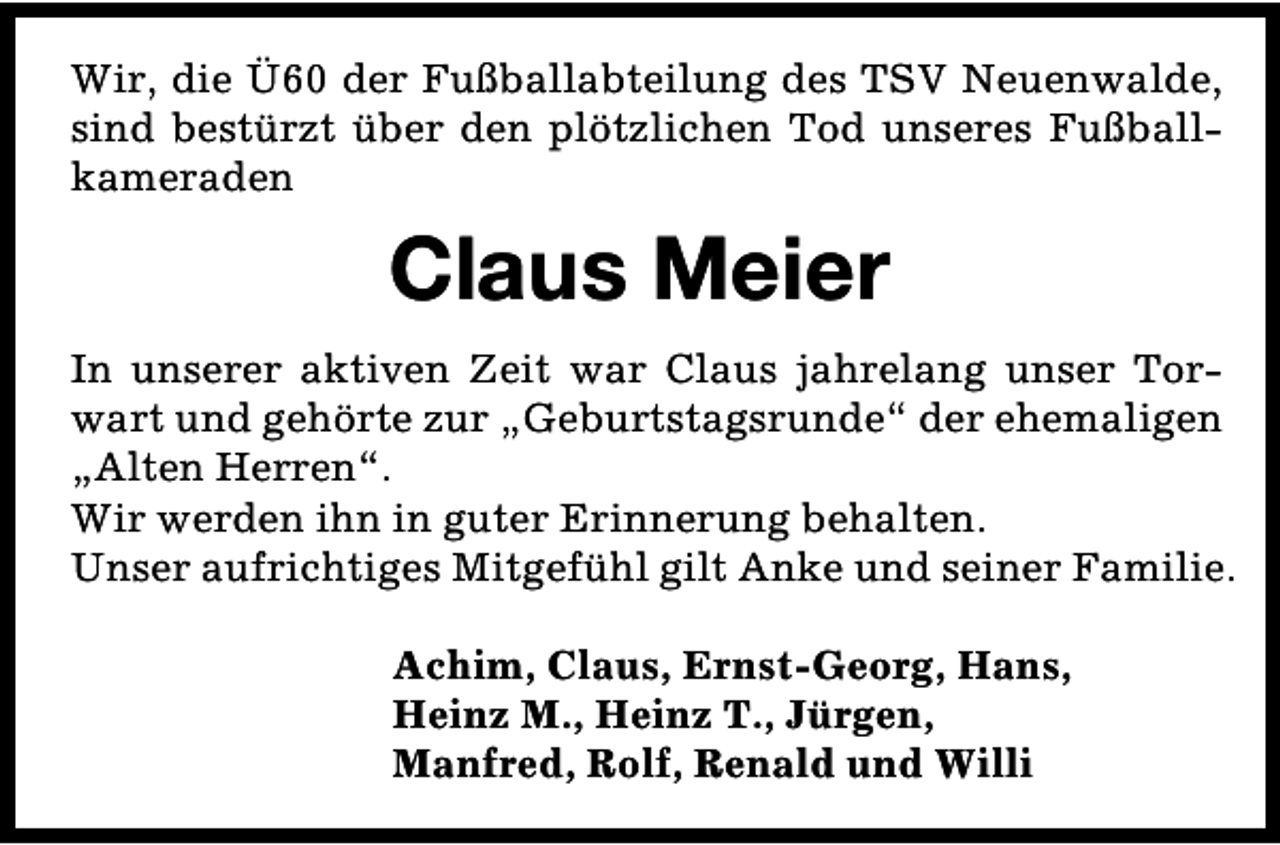 <p>Wir, die Ü60 der Fußballabteilung des TSV Neuenwalde,<br />sind bestürzt über den plötzlichen Tod unseres Fußballkameraden</p><p>Claus Meier<br />In unserer aktiven Zeit war Claus jahrelang unser Torwart und gehörte zur „Geburtstagsrunde“ der ehemaligen<br />„Alten Herren“.<br />Wir werden ihn in guter Erinnerung behalten.<br />Unser aufrichtiges Mitgefühl gilt Anke und seiner Familie.<br />Achim, Claus, Ernst-Georg, Hans,<br />Heinz M., Heinz T., Jürgen,<br />Manfred, Rolf, Renald und Willi</p>