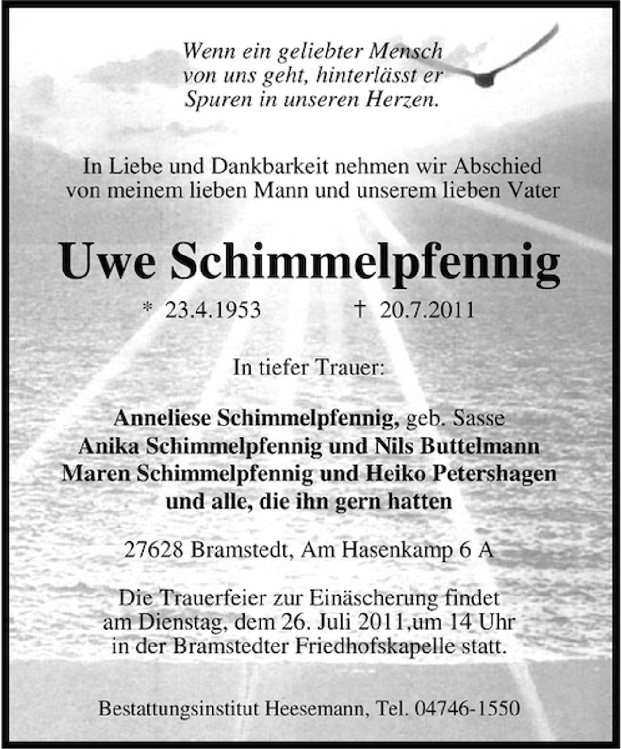 <p>Wenn ein geliebter Mensch<br />von uns geht, hinterlässt er<br />Spuren in unseren Herzen.<br />In Liebe und Dankbarkeit nehmen wir Abschied<br />von meinem lieben Mann und unserem lieben Vater</p><p>Uwe Schimmelpfennig<br />* 23.4.1953</p><p>20.7.2011</p><p>In tiefer Trauer:<br />Anneliese Schimmelpfennig, geb. Sasse<br />Anika Schimmelpfennig und Nils Buttelmann<br />Maren Schimmelpfennig und Heiko Petershagen<br />und alle, die ihn gern hatten<br />27628 Bramstedt, Am Hasenkamp 6 A<br />Die Trauerfeier zur Einäscherung findet<br />am Dienstag, dem 26. Juli 2011,um 14 Uhr<br />in der Bramstedter Friedhofskapelle statt.<br />Bestattungsinstitut Heesemann, Tel. 04746-1550</p>
