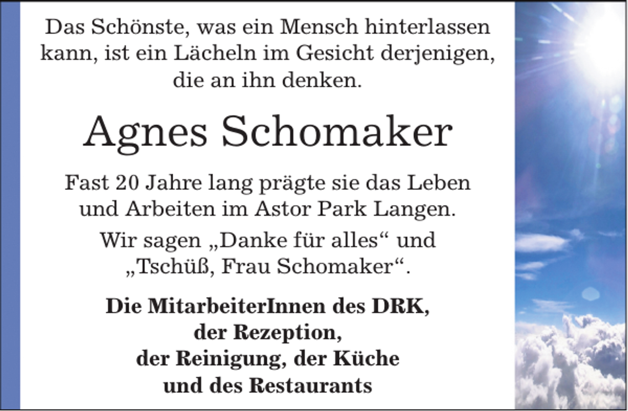 <p>Das Schönste, was ein Mensch hinterlassen<br />kann, ist ein Lächeln im Gesicht derjenigen,<br />die an ihn denken.</p><p>Agnes Schomaker<br />Fast 20 Jahre lang prägte sie das Leben<br />und Arbeiten im Astor Park Langen.<br />Wir sagen „Danke für alles“ und<br />„Tschüß, Frau Schomaker“.<br />Die MitarbeiterInnen des DRK,<br />der Rezeption,<br />der Reinigung, der Küche<br />und des Restaurants</p>