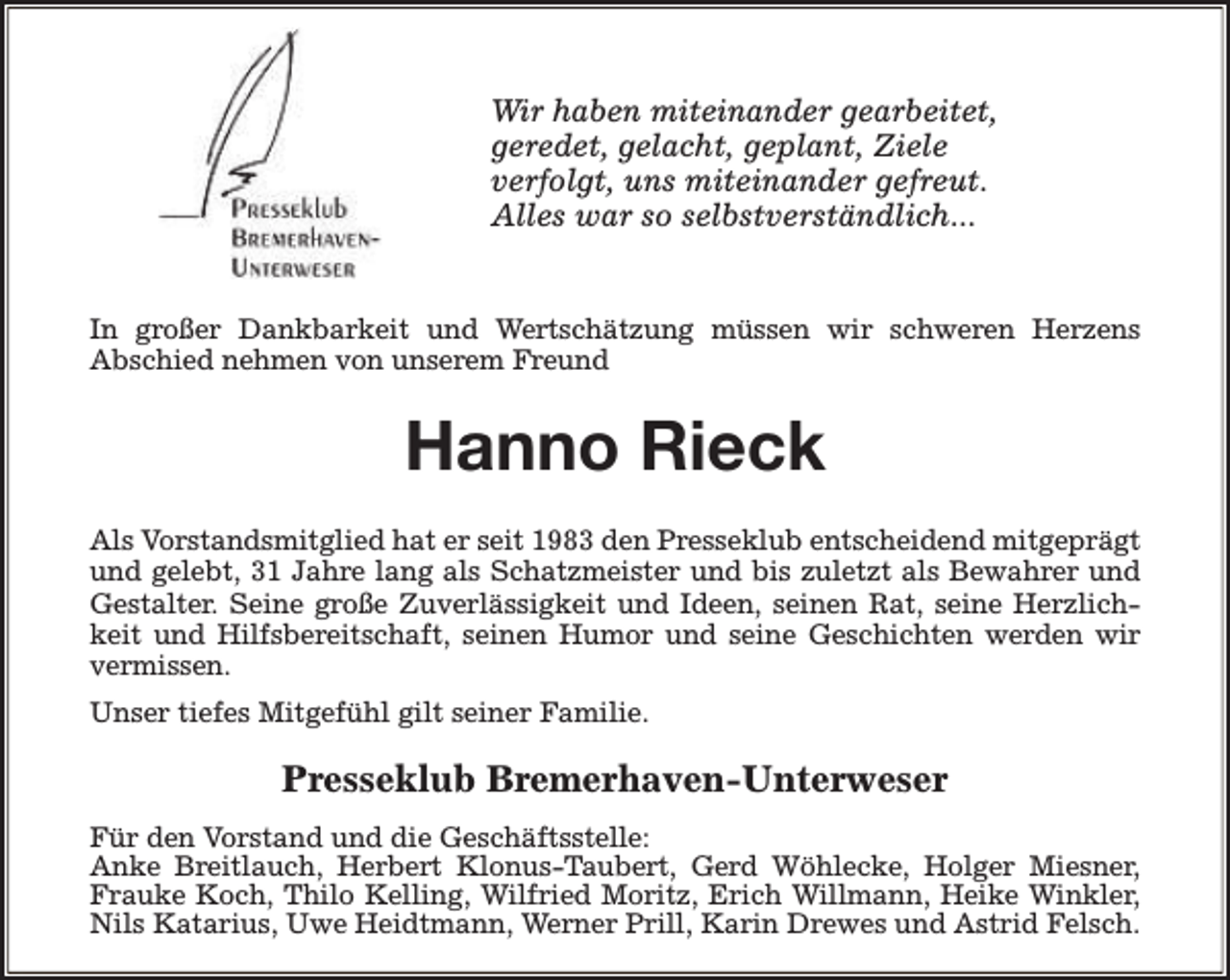 <p>Wir haben miteinander gearbeitet,<br />geredet, gelacht, geplant, Ziele<br />verfolgt, uns miteinander gefreut.<br />Alles war so selbstverständlich...<br />In großer Dankbarkeit und Wertschätzung müssen wir schweren Herzens<br />Abschied nehmen von unserem Freund</p><p>Hanno Rieck<br />Als Vorstandsmitglied hat er seit 1983 den Presseklub entscheidend mitgeprägt<br />und gelebt, 31 Jahre lang als Schatzmeister und bis zuletzt als Bewahrer und<br />Gestalter. Seine große Zuverlässigkeit und Ideen, seinen Rat, seine Herzlichkeit und Hilfsbereitschaft, seinen Humor und seine Geschichten werden wir<br />vermissen.<br />Unser tiefes Mitgefühl gilt seiner Familie.</p><p>Presseklub Bremerhaven-Unterweser<br />Für den Vorstand und die Geschäftsstelle:<br />Anke Breitlauch, Herbert Klonus-Taubert, Gerd Wöhlecke, Holger Miesner,<br />Frauke Koch, Thilo Kelling, Wilfried Moritz, Erich Willmann, Heike Winkler,<br />Nils Katarius, Uwe Heidtmann, Werner Prill, Karin Drewes und Astrid Felsch.</p>