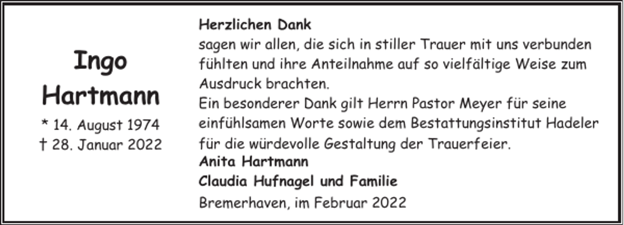 <p>Ingo<br />Hartmann<br />* 14. August 1974<br />† 28. Januar 2022</p><p>Herzlichen Dank<br />sagen wir allen, die sich in stiller Trauer mit uns verbunden<br />fühlten und ihre Anteilnahme auf so vielfältige Weise zum<br />Ausdruck brachten.<br />Ein besonderer Dank gilt Herrn Pastor Meyer für seine<br />einfühlsamen Worte sowie dem Bestattungsinstitut Hadeler<br />für die würdevolle Gestaltung der Trauerfeier.<br />Anita Hartmann<br />Claudia Hufnagel und Familie<br />Bremerhaven, im Februar 2022</p>