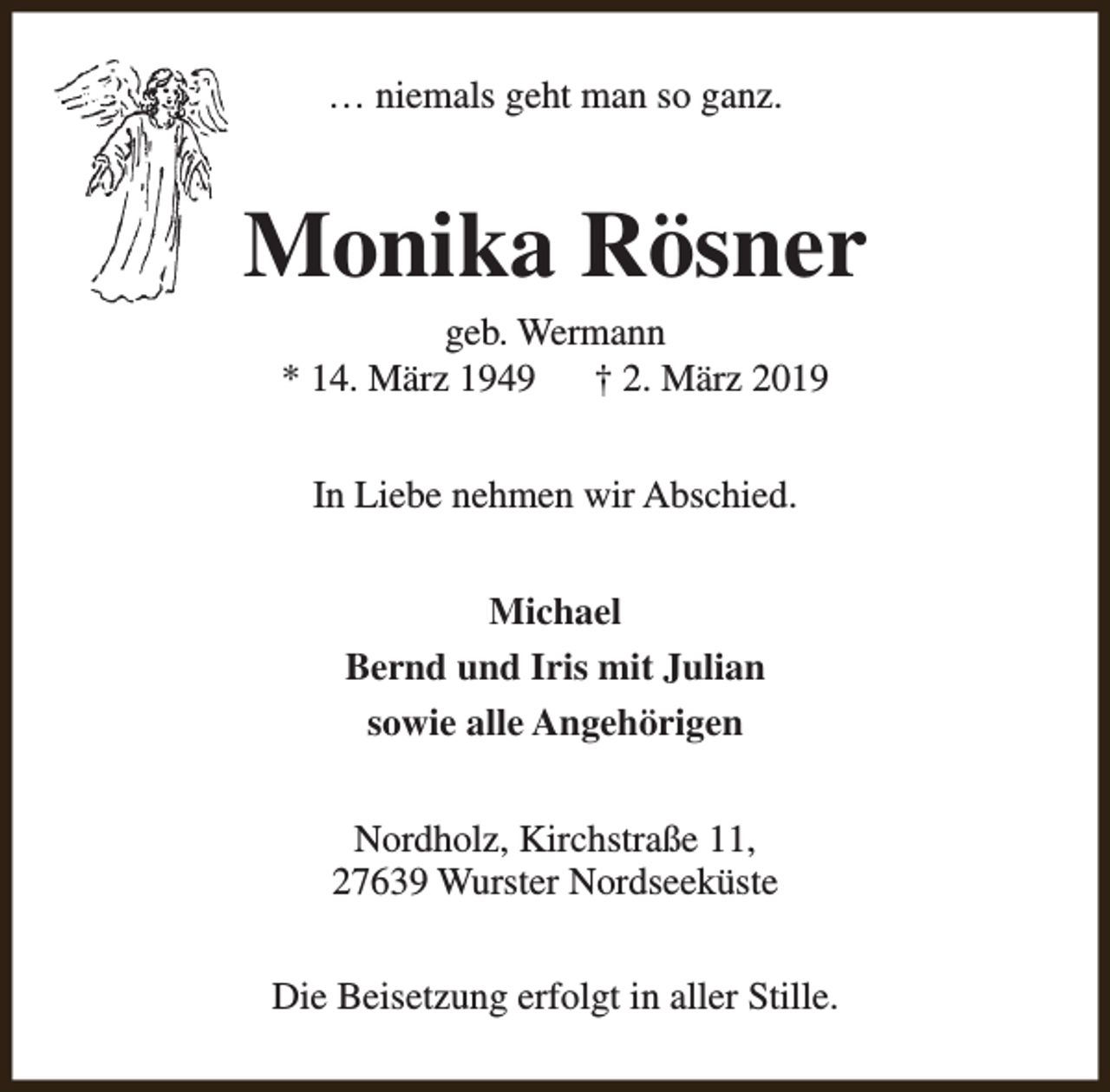 <p>… niemals geht man so ganz.</p><p>Monika Rösner<br />geb. Wermann<br />* 14. März 1949<br />† 2. März 2019<br />In Liebe nehmen wir Abschied.<br />Michael<br />Bernd und Iris mit Julian<br />sowie alle Angehörigen<br />Nordholz, Kirchstraße 11,<br />27639 Wurster Nordseeküste<br />Die Beisetzung erfolgt in aller Stille.</p>