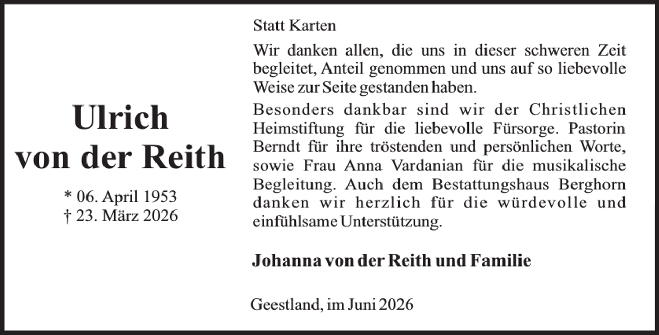 <p>Ulrich<br />von der Reith<br />* 06. April 1953<br />† 23. März 2026</p><p>Statt Karten<br />Wir danken allen, die uns in dieser schweren Zeit<br />begleitet, Anteil genommen und uns auf so liebevolle<br />Weise zur Seite gestanden haben.<br />Besonders dankbar sind wir der Christlichen<br />Heimstiftung für die liebevolle Fürsorge. Pastorin<br />Berndt für ihre tröstenden und persönlichen Worte,<br />sowie Frau Anna Vardanian für die musikalische<br />Begleitung. Auch dem Bestattungshaus Berghorn<br />danken wir herzlich für die würdevolle und<br />einfühlsame Unterstützung.</p><p>Johanna von der Reith und Familie<br />Geestland, im Juni 2026</p>