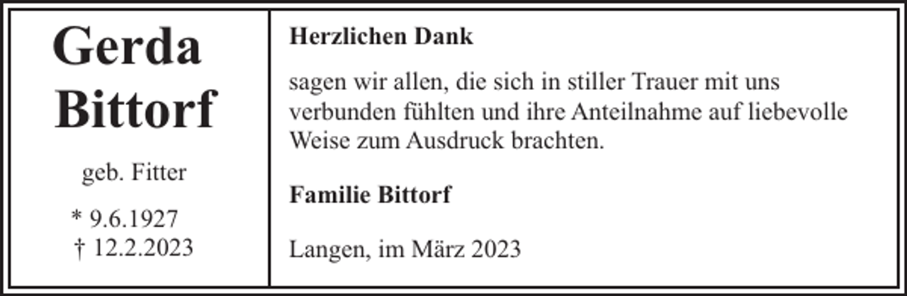 <p>Gerda<br />Bittorf<br />geb. Fitter<br />* 9.6.1927<br />† 12.2.2023</p><p>Herzlichen Dank<br />sagen wir allen, die sich in stiller Trauer mit uns<br />verbunden fühlten und ihre Anteilnahme auf liebevolle<br />Weise zum Ausdruck brachten.<br />Familie Bittorf<br />Langen, im März 2023</p>