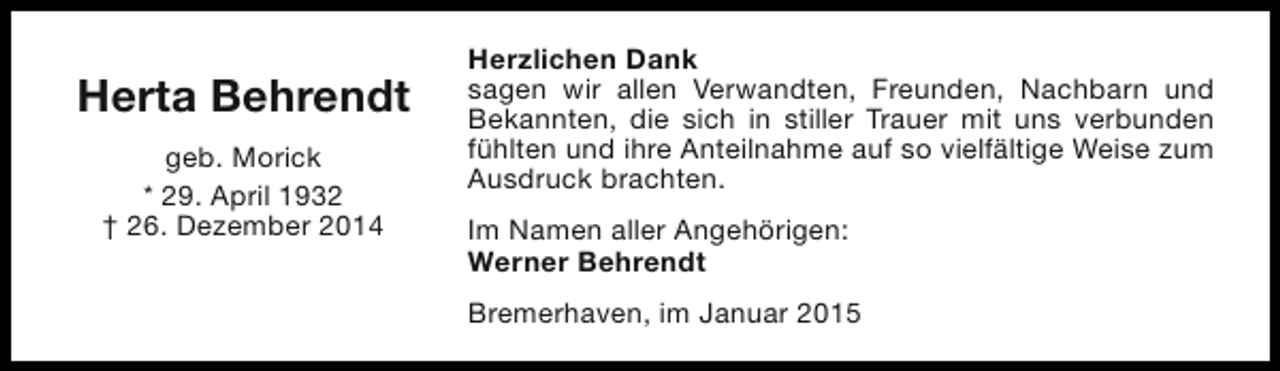 <p>Herta Behrendt<br />geb. Morick<br />* 29. April 1932<br />† 26. Dezember 2014</p><p>Herzlichen Dank<br />sagen wir allen Verwandten, Freunden, Nachbarn und<br />Bekannten, die sich in stiller Trauer mit uns verbunden<br />fühlten und ihre Anteilnahme auf so vielfältige Weise zum<br />Ausdruck brachten.<br />Im Namen aller Angehörigen:<br />Werner Behrendt<br />Bremerhaven, im Januar 2015</p>