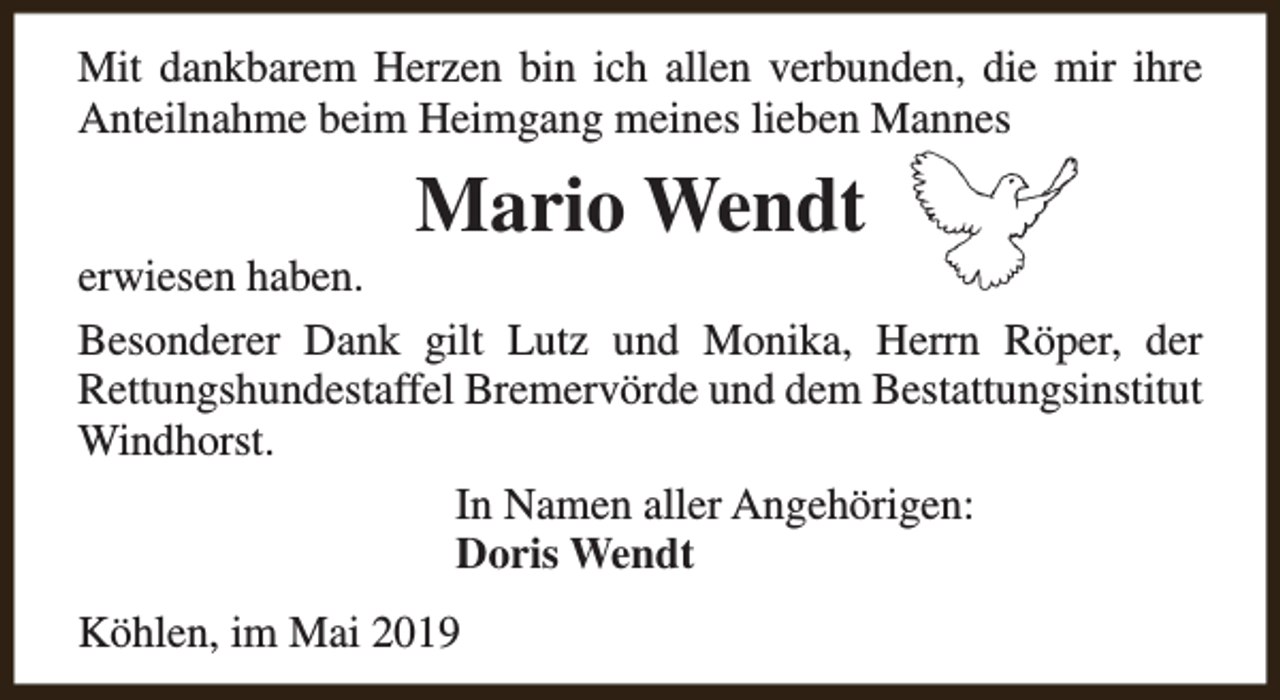 <p>Mit dankbarem Herzen bin ich allen verbunden, die mir ihre<br />Anteilnahme beim Heimgang meines lieben Mannes</p><p>Mario Wendt</p><p>erwiesen haben.<br />Besonderer Dank gilt Lutz und Monika, Herrn Röper, der<br />Rettungshundestaffel Bremervörde und dem Bestattungsinstitut<br />Windhorst.<br />In Namen aller Angehörigen:<br />Doris Wendt<br />Köhlen, im Mai 2019</p>