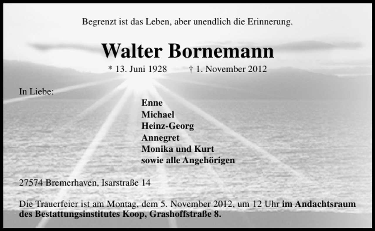<p>Begrenzt ist das Leben, aber unendlich die Erinnerung.</p>
<p>Walter Bornemann<br />* 13. Juni 1928</p>
<p>In Liebe:</p>
<p>† 1. November 2012</p>
<p>Enne<br />Michael<br />Heinz-Georg<br />Annegret<br />Monika und Kurt<br />sowie alle Angehörigen</p>
<p>27574 Bremerhaven, Isarstraße 14<br />Die Trauerfeier ist am Montag, dem 5. November 2012, um 12 Uhr im Andachtsraum<br />des Bestattungsinstitutes Koop, Grashoffstraße 8.</p>
