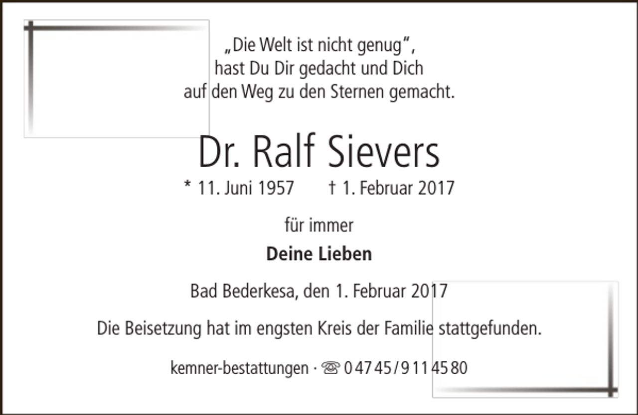 <p>„Die Welt ist nicht genug“,<br />hast Du Dir gedacht und Dich<br />auf den Weg zu den Sternen gemacht.</p><p>Dr. Ralf Sievers</p><p>* 11. Juni 1957</p><p>† 1. Februar 2017</p><p>für immer<br />Deine Lieben<br />Bad Bederkesa, den 1. Februar 2017<br />Die Beisetzung hat im engsten Kreis der Familie stattgefunden.<br />kemner-bestattungen ·  0 47 45 / 9 11 45 80</p>