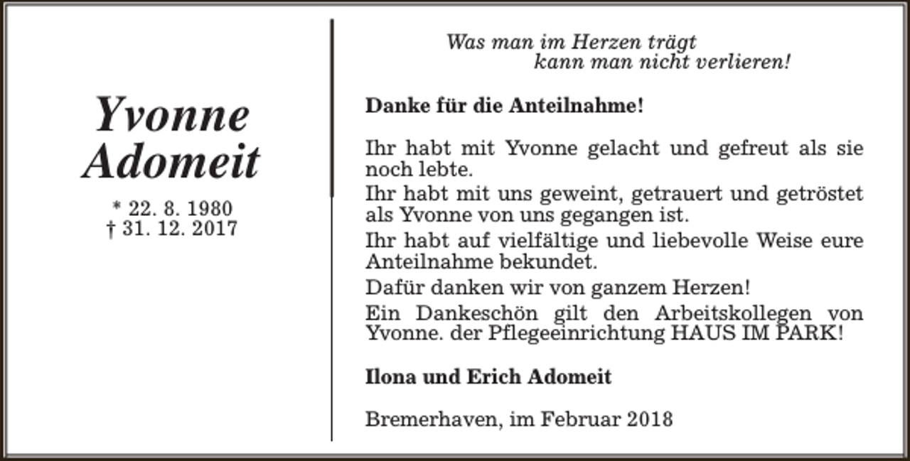 <p>Was man im Herzen trägt<br />kann man nicht verlieren!</p><p>Yvonne<br />Adomeit<br />* 22. 8. 1980<br />† 31. 12. 2017</p><p>Danke für die Anteilnahme!<br />Ihr habt mit Yvonne gelacht und gefreut als sie<br />noch lebte.<br />Ihr habt mit uns geweint, getrauert und getröstet<br />als Yvonne von uns gegangen ist.<br />Ihr habt auf vielfältige und liebevolle Weise eure<br />Anteilnahme bekundet.<br />Dafür danken wir von ganzem Herzen!<br />Ein Dankeschön gilt den Arbeitskollegen von<br />Yvonne. der Pflegeeinrichtung HAUS IM PARK!<br />Ilona und Erich Adomeit<br />Bremerhaven, im Februar 2018</p>