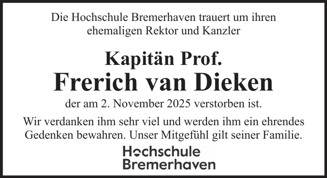 <p>Die Hochschule Bremerhaven trauert um ihren<br />ehemaligen Rektor und Kanzler</p><p>Kapitän Prof.</p><p>Frerich van Dieken<br />der am 2. November 2025 verstorben ist.<br />Wir verdanken ihm sehr viel und werden ihm ein ehrendes<br />Gedenken bewahren. Unser Mitgefühl gilt seiner Familie.</p>