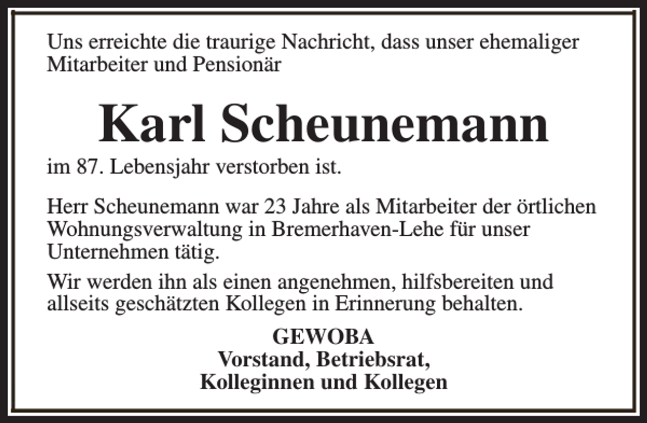 <p>Uns erreichte die traurige Nachricht, dass unser ehemaliger<br />Mitarbeiter und Pensionär</p><p>Karl Scheunemann</p><p>im 87. Lebensjahr verstorben ist.</p><p>Herr Scheunemann war 23 Jahre als Mitarbeiter der örtlichen<br />Wohnungsverwaltung in Bremerhaven-Lehe für unser<br />Unternehmen tätig.<br />Wir werden ihn als einen angenehmen, hilfsbereiten und<br />allseits geschätzten Kollegen in Erinnerung behalten.<br />GEWOBA<br />Vorstand, Betriebsrat,<br />Kolleginnen und Kollegen</p>