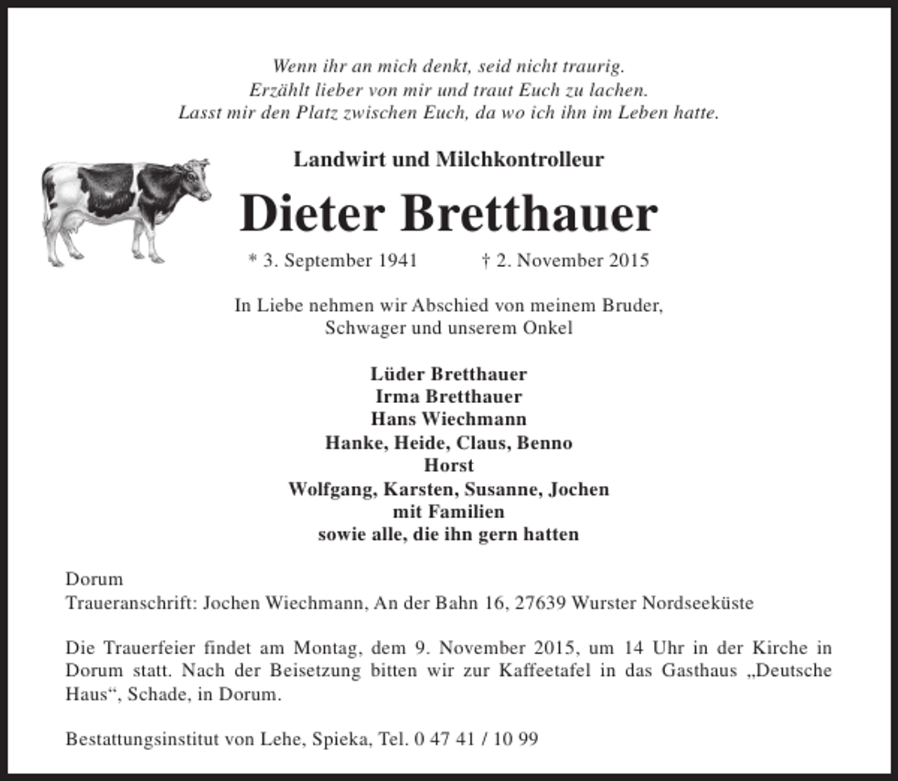 <p>Wenn ihr an mich denkt, seid nicht traurig.<br />Erzählt lieber von mir und traut Euch zu lachen.<br />Lasst mir den Platz zwischen Euch, da wo ich ihn im Leben hatte.</p><p>Landwirt und Milchkontrolleur</p><p>Dieter Bretthauer<br />* 3. September 1941</p><p>† 2. November 2015</p><p>In Liebe nehmen wir Abschied von meinem Bruder,<br />Schwager und unserem Onkel<br />Lüder Bretthauer<br />Irma Bretthauer<br />Hans Wiechmann<br />Hanke, Heide, Claus, Benno<br />Horst<br />Wolfgang, Karsten, Susanne, Jochen<br />mit Familien<br />sowie alle, die ihn gern hatten<br />Dorum<br />Traueranschrift: Jochen Wiechmann, An der Bahn 16, 27639 Wurster Nordseeküste<br />Die Trauerfeier findet am Montag, dem 9. November 2015, um 14 Uhr in der Kirche in<br />Dorum statt. Nach der Beisetzung bitten wir zur Kaffeetafel in das Gasthaus „Deutsche<br />Haus“, Schade, in Dorum.<br />Bestattungsinstitut von Lehe, Spieka, Tel. 0 47 41 / 10 99</p>