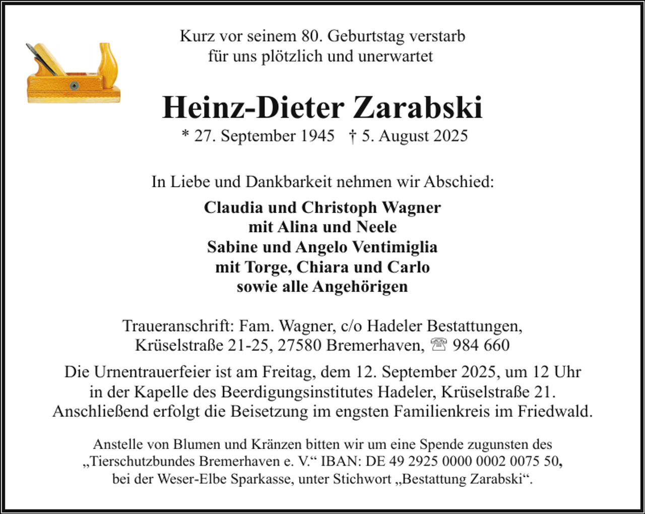 <p>Kurz vor seinem 80. Geburtstag verstarb<br />für uns plötzlich und unerwartet</p><p>Heinz-Dieter Zarabski<br />* 27. September 1945 † 5. August 2025</p><p>In Liebe und Dankbarkeit nehmen wir Abschied:<br />Claudia und Christoph Wagner<br />mit Alina und Neele<br />Sabine und Angelo Ventimiglia<br />mit Torge, Chiara und Carlo<br />sowie alle Angehörigen<br />Traueranschrift: Fam. Wagner, c/o Hadeler Bestattungen,<br />Krüselstraße 21-25, 27580 Bremerhaven, ' 984 660<br />Die Urnentrauerfeier ist am Freitag, dem 12. September 2025, um 12 Uhr<br />in der Kapelle des Beerdigungsinstitutes Hadeler, Krüselstraße 21.<br />Anschließend erfolgt die Beisetzung im engsten Familienkreis im Friedwald.<br />Anstelle von Blumen und Kränzen bitten wir um eine Spende zugunsten des<br />„Tierschutzbundes Bremerhaven e. V.“ IBAN: DE 49 2925 02 0070,<br />bei der Weser-Elbe Sparkasse, unter Stichwort „Bestattung Zarabski“.</p>