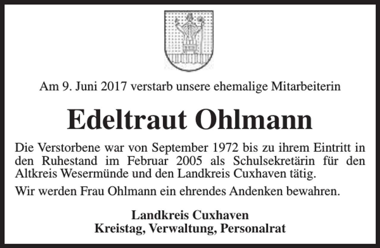 <p>Am 9. Juni 2017 verstarb unsere ehemalige Mitarbeiterin</p><p>Edeltraut Ohlmann</p><p>Die Verstorbene war von September 1972 bis zu ihrem Eintritt in<br />den Ruhestand im Februar 2005 als Schulsekretärin für den<br />Altkreis Wesermünde und den Landkreis Cuxhaven tätig.<br />Wir werden Frau Ohlmann ein ehrendes Andenken bewahren.<br />Landkreis Cuxhaven<br />Kreistag, Verwaltung, Personalrat</p>