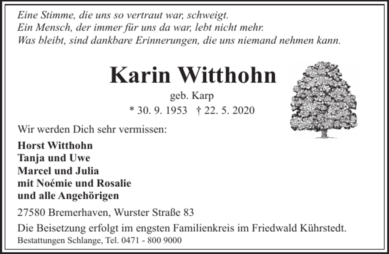 <p>Eine Stimme, die uns so vertraut war, schweigt.<br />Ein Mensch, der immer für uns da war, lebt nicht mehr.<br />Was bleibt, sind dankbare Erinnerungen, die uns niemand nehmen kann.</p><p>Karin Witthohn<br />geb. Karp<br />* 30. 9. 1953 † 22. 5. 2020</p><p>Wir werden Dich sehr vermissen:<br />Horst Witthohn<br />Tanja und Uwe<br />Marcel und Julia<br />mit Noémie und Rosalie<br />und alle Angehörigen<br />27580 Bremerhaven, Wurster Straße 83<br />Die Beisetzung erfolgt im engsten Familienkreis im Friedwald Kührstedt.</p><p>Bestattungen Schlange, Tel. 0471 - 800 9000</p>