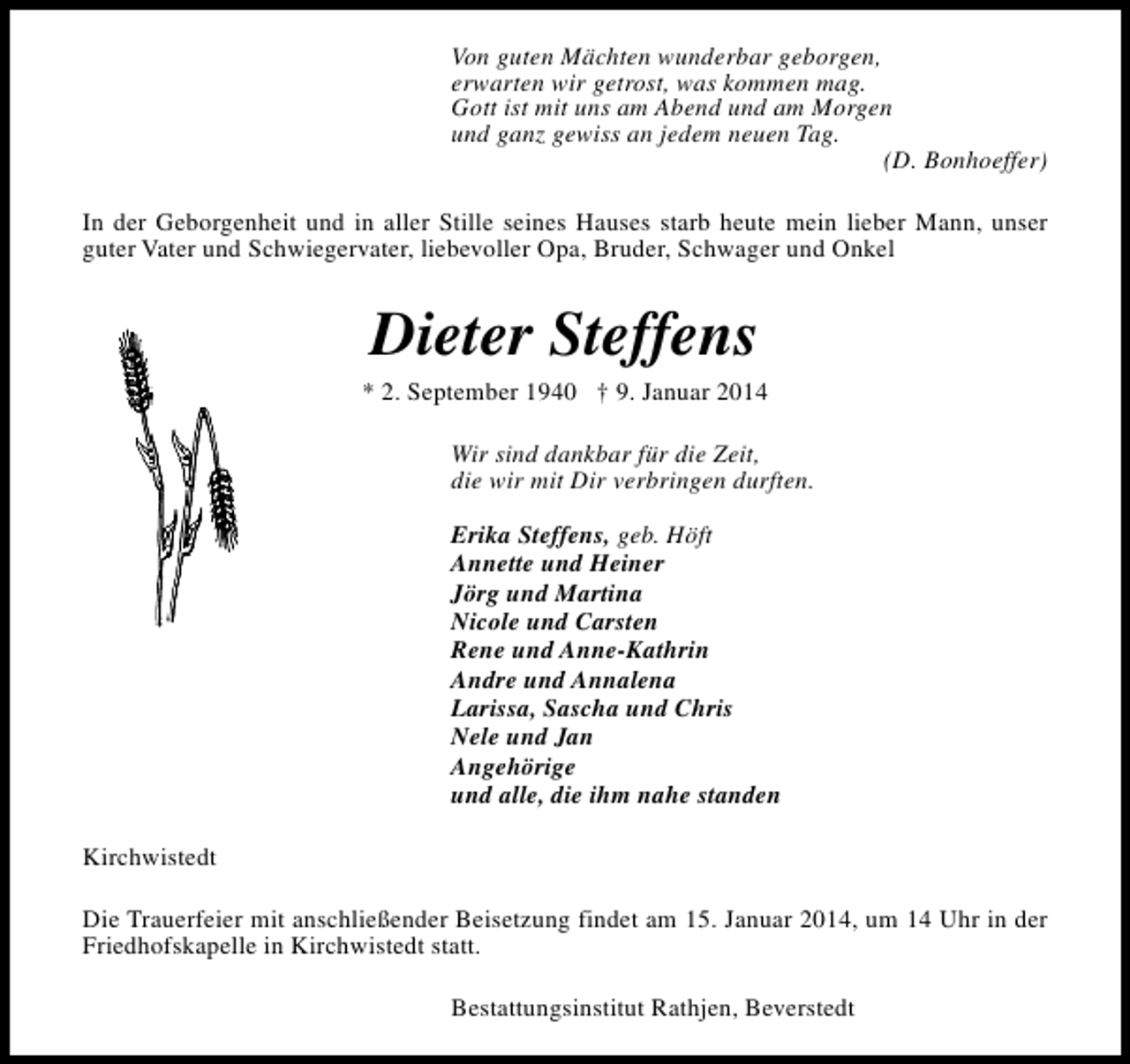 <p>Von guten Mächten wunderbar geborgen,<br />erwarten wir getrost, was kommen mag.<br />Gott ist mit uns am Abend und am Morgen<br />und ganz gewiss an jedem neuen Tag.<br />(D. Bonhoeffer)<br />In der Geborgenheit und in aller Stille seines Hauses starb heute mein lieber Mann, unser<br />guter Vater und Schwiegervater, liebevoller Opa, Bruder, Schwager und Onkel</p><p>Dieter Steffens</p><p>* 2. September 1940 † 9. Januar 2014<br />Wir sind dankbar für die Zeit,<br />die wir mit Dir verbringen durften.<br />Erika Steffens, geb. Höft<br />Annette und Heiner<br />Jörg und Martina<br />Nicole und Carsten<br />Rene und Anne-Kathrin<br />Andre und Annalena<br />Larissa, Sascha und Chris<br />Nele und Jan<br />Angehörige<br />und alle, die ihm nahe standen<br />Kirchwistedt<br />Die Trauerfeier mit anschließender Beisetzung findet am 15. Januar 2014, um 14 Uhr in der<br />Friedhofskapelle in Kirchwistedt statt.<br />Bestattungsinstitut Rathjen, Beverstedt</p>