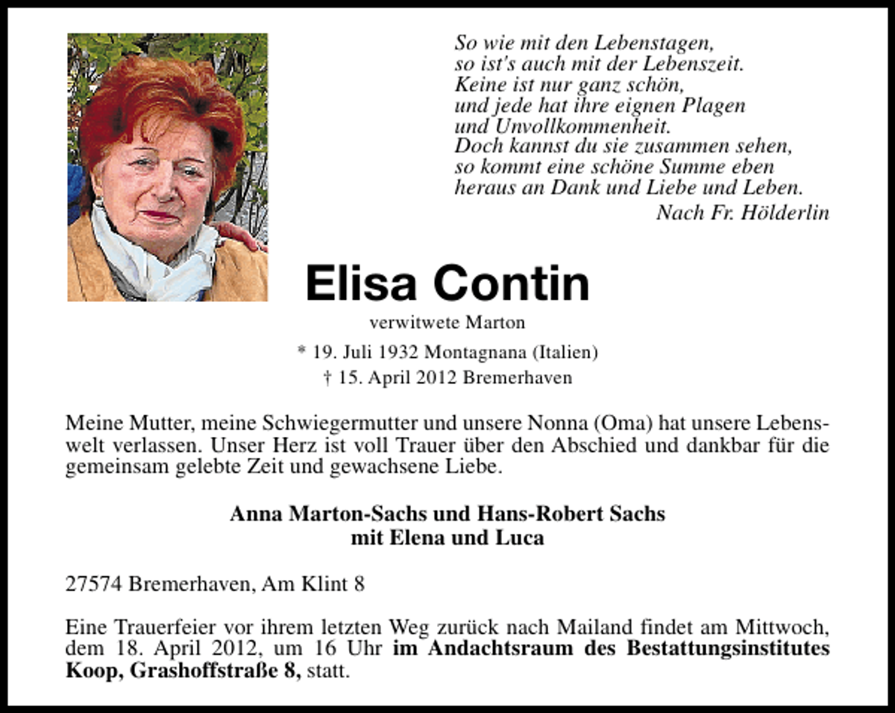 <p>So wie mit den Lebenstagen,<br />so ist's auch mit der Lebenszeit.<br />Keine ist nur ganz schön,<br />und jede hat ihre eignen Plagen<br />und Unvollkommenheit.<br />Doch kannst du sie zusammen sehen,<br />so kommt eine schöne Summe eben<br />heraus an Dank und Liebe und Leben.<br />Nach Fr. Hölderlin</p>
<p>Elisa Contin</p>
<p>verwitwete Marton<br />* 19. Juli 1932 Montagnana (Italien)<br />† 15. April 2012 Bremerhaven</p>
<p>Meine Mutter, meine Schwiegermutter und unsere Nonna (Oma) hat unsere Lebenswelt verlassen. Unser Herz ist voll Trauer über den Abschied und dankbar für die<br />gemeinsam gelebte Zeit und gewachsene Liebe.<br />Anna Marton-Sachs und Hans-Robert Sachs<br />mit Elena und Luca<br />27574 Bremerhaven, Am Klint 8<br />Eine Trauerfeier vor ihrem letzten Weg zurück nach Mailand findet am Mittwoch,<br />dem 18. April 2012, um 16 Uhr im Andachtsraum des Bestattungsinstitutes<br />Koop, Grashoffstraße 8, statt.</p>