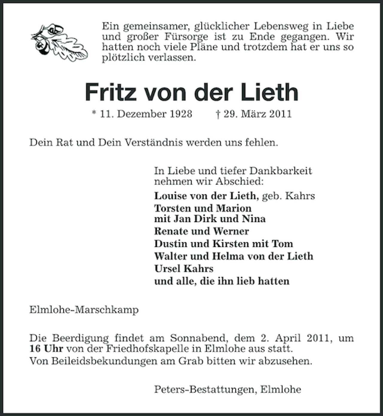 <p>Ein gemeinsamer, glücklicher Lebensweg in Liebe und großer Fürsorge ist zu Ende gegangen. Wir hatten noch viele Pläne und trotzdem hat er uns so plötzlich verlassen.</p><p>Fritz von der Lieth<br />* 11. Dezember 1928 † 29. März 2011 Dein Rat und Dein Verständnis werden uns fehlen. In Liebe und tiefer Dankbarkeit nehmen wir Abschied: Louise von der Lieth, geb. Kahrs Torsten und Marion mit Jan Dirk und Nina Renate und Werner Dustin und Kirsten mit Tom Walter und Helma von der Lieth Ursel Kahrs und alle, die ihn lieb hatten Elmlohe-Marschkamp Die Beerdigung findet am Sonnabend, dem 2. April 2011, um 16 Uhr von der Friedhofskapelle in Elmlohe aus statt. Von Beileidsbekundungen am Grab bitten wir abzusehen. Peters-Bestattungen, Elmlohe</p>