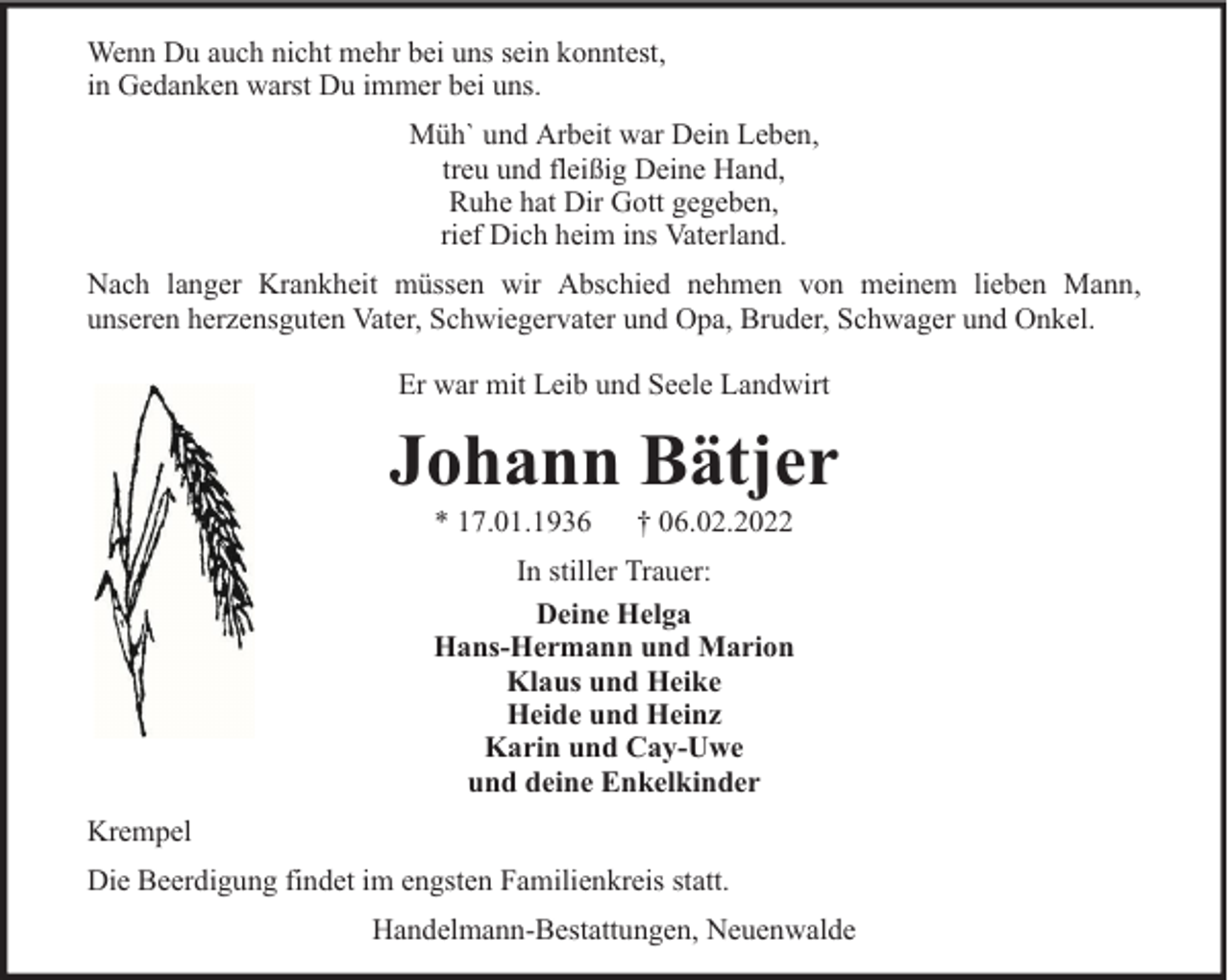 <p>Wenn Du auch nicht mehr bei uns sein konntest,<br />in Gedanken warst Du immer bei uns.<br />Müh` und Arbeit war Dein Leben,<br />treu und fleißig Deine Hand,<br />Ruhe hat Dir Gott gegeben,<br />rief Dich heim ins Vaterland.<br />Nach langer Krankheit müssen wir Abschied nehmen von meinem lieben Mann,<br />unseren herzensguten Vater, Schwiegervater und Opa, Bruder, Schwager und Onkel.<br />Er war mit Leib und Seele Landwirt</p><p>Johann Bätjer<br />* 17.01.1936</p><p>† 06.02.2022</p><p>In stiller Trauer:<br />Deine Helga<br />Hans-Hermann und Marion<br />Klaus und Heike<br />Heide und Heinz<br />Karin und Cay-Uwe<br />und deine Enkelkinder<br />Krempel<br />Die Beerdigung findet im engsten Familienkreis statt.<br />Handelmann-Bestattungen, Neuenwalde</p>