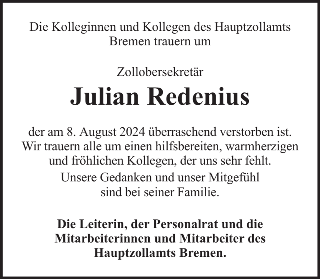 <p>Die Kolleginnen und Kollegen des Hauptzollamts<br />Bremen trauern um<br />Zollobersekretär</p><p>Julian Redenius<br />der am 8. August 2024 überraschend verstorben ist.<br />Wir trauern alle um einen hilfsbereiten, warmherzigen<br />und fröhlichen Kollegen, der uns sehr fehlt.<br />Unsere Gedanken und unser Mitgefühl<br />sind bei seiner Familie.<br />Die Leiterin, der Personalrat und die<br />Mitarbeiterinnen und Mitarbeiter des<br />Hauptzollamts Bremen.</p>