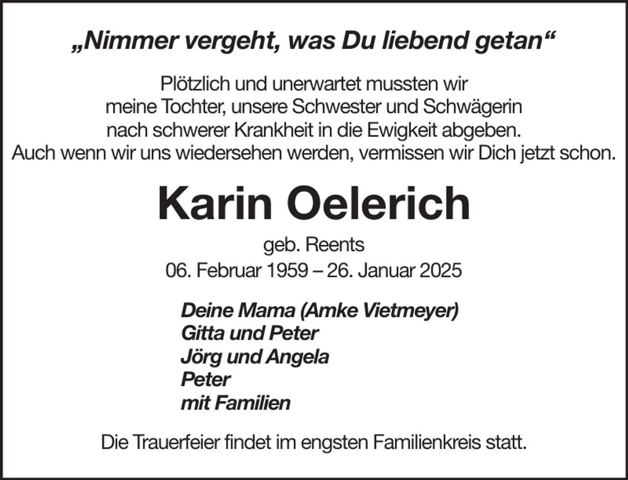 <p>„Nimmer vergeht, was Du liebend getan“<br />Plötzlich und unerwartet mussten wir<br />meine Tochter, unsere Schwester und Schwägerin<br />nach schwerer Krankheit in die Ewigkeit abgeben.<br />Auch wenn wir uns wiedersehen werden, vermissen wir Dich jetzt schon.</p><p>Karin Oelerich<br />geb. Reents<br />06. Februar 1959 – 26. Januar 2025<br />Deine Mama (Amke Vietmeyer)<br />Gitta und Peter<br />Jörg und Angela<br />Peter<br />mit Familien<br />Die Trauerfeier findet im engsten Familienkreis statt.</p>