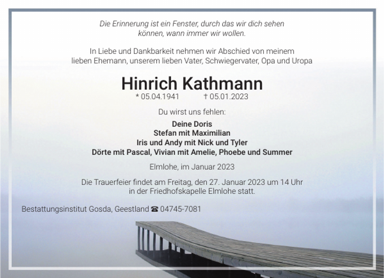 <p>Die Erinnerung ist ein Fenster, durch das wir dich sehen<br />können, wann immer wir wollen.<br />In Liebe und Dankbarkeit nehmen wir Abschied von meinem<br />lieben Ehemann, unserem lieben Vater, Schwiegervater, Opa und Uropa</p><p>Hinrich Kathmann<br />* 05.04.1941 † 05.01.2023<br />Du wirst uns fehlen:<br />Deine Doris<br />Stefan mit Maximilian<br />Iris und Andy mit Nick und Tyler<br />Dörte mit Pascal, Vivian mit Amelie, Phoebe und Summer<br />Elmlohe, im Januar 2023<br />Die Trauerfeier findet am Freitag, den 27. Januar 2023 um 14 Uhr<br />in der Friedhofskapelle Elmlohe statt.<br />Bestattungsinstitut Gosda, Geestland π 04745-7081</p>