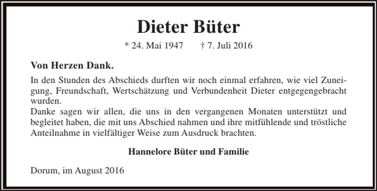 <p>Dieter Büter</p><p>* 24. Mai 1947</p><p>† 7. Juli 2016</p><p>Von Herzen Dank.<br />In den Stunden des Abschieds durften wir noch einmal erfahren, wie viel Zuneigung, Freundschaft, Wertschätzung und Verbundenheit Dieter entgegengebracht<br />wurden.<br />Danke sagen wir allen, die uns in den vergangenen Monaten unterstützt und<br />begleitet haben, die mit uns Abschied nahmen und ihre mitfühlende und tröstliche<br />Anteilnahme in vielfältiger Weise zum Ausdruck brachten.<br />Hannelore Büter und Familie<br />Dorum, im August 2016</p>