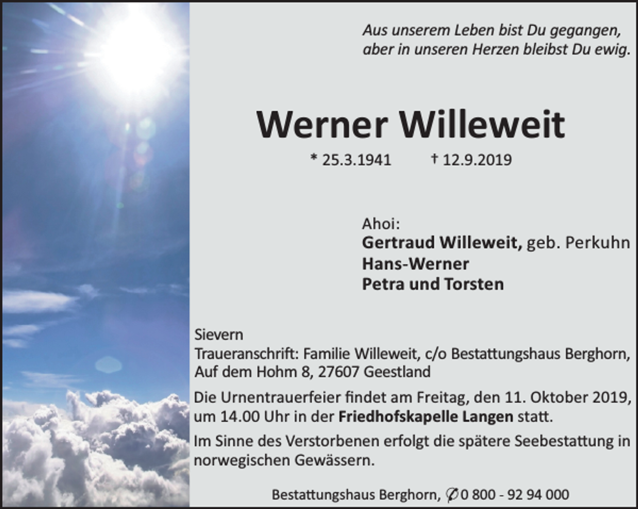 <p>Aus unserem Leben bist Du gegangen,<br />aber in unseren Herzen bleibst Du ewig.</p><p>Werner Willeweit<br />* 25.3.1941</p><p>† 12.9.2019</p><p>Ahoi:</p><p>Gertraud Willeweit, geb. Perkuhn<br />Hans-Werner<br />Petra und Torsten<br />Sievern<br />Traueranschri : Familie Willeweit, c/o Besta ungshaus Berghorn,<br />Auf dem Hohm 8, 27607 Geestland<br />Die Urnentrauerfeier ﬁndet am Freitag, den 11. Oktober 2019,<br />um 14.00 Uhr in der Friedhofskapelle Langen sta .<br />Im Sinne des Verstorbenen erfolgt die spätere Seebesta ung in<br />norwegischen Gewässern.<br />Besta ungshaus Berghorn, * 0 800 - 92 94 000</p>