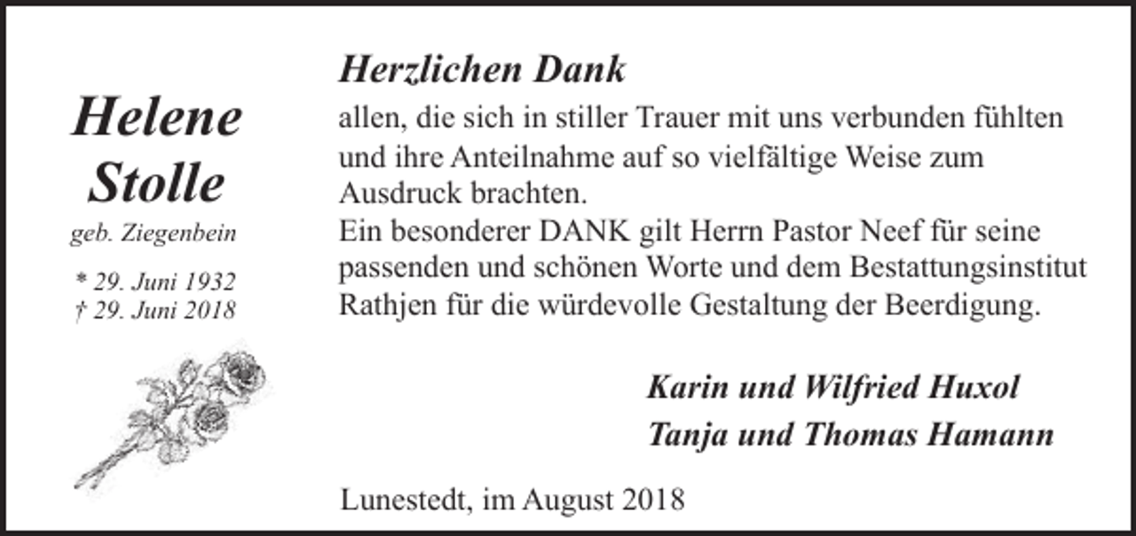 <p>Helene<br />Stolle</p><p>geb. Ziegenbein<br />* 29. Juni 1932<br />† 29. Juni 2018</p><p>Herzlichen Dank<br />allen, die sich in stiller Trauer mit uns verbunden fühlten<br />und ihre Anteilnahme auf so vielfältige Weise zum<br />Ausdruck brachten.<br />Ein besonderer DANK gilt Herrn Pastor Neef für seine<br />passenden und schönen Worte und dem Bestattungsinstitut<br />Rathjen für die würdevolle Gestaltung der Beerdigung.</p><p>Karin und Wilfried Huxol<br />Tanja und Thomas Hamann<br />Lunestedt, im August 2018</p>