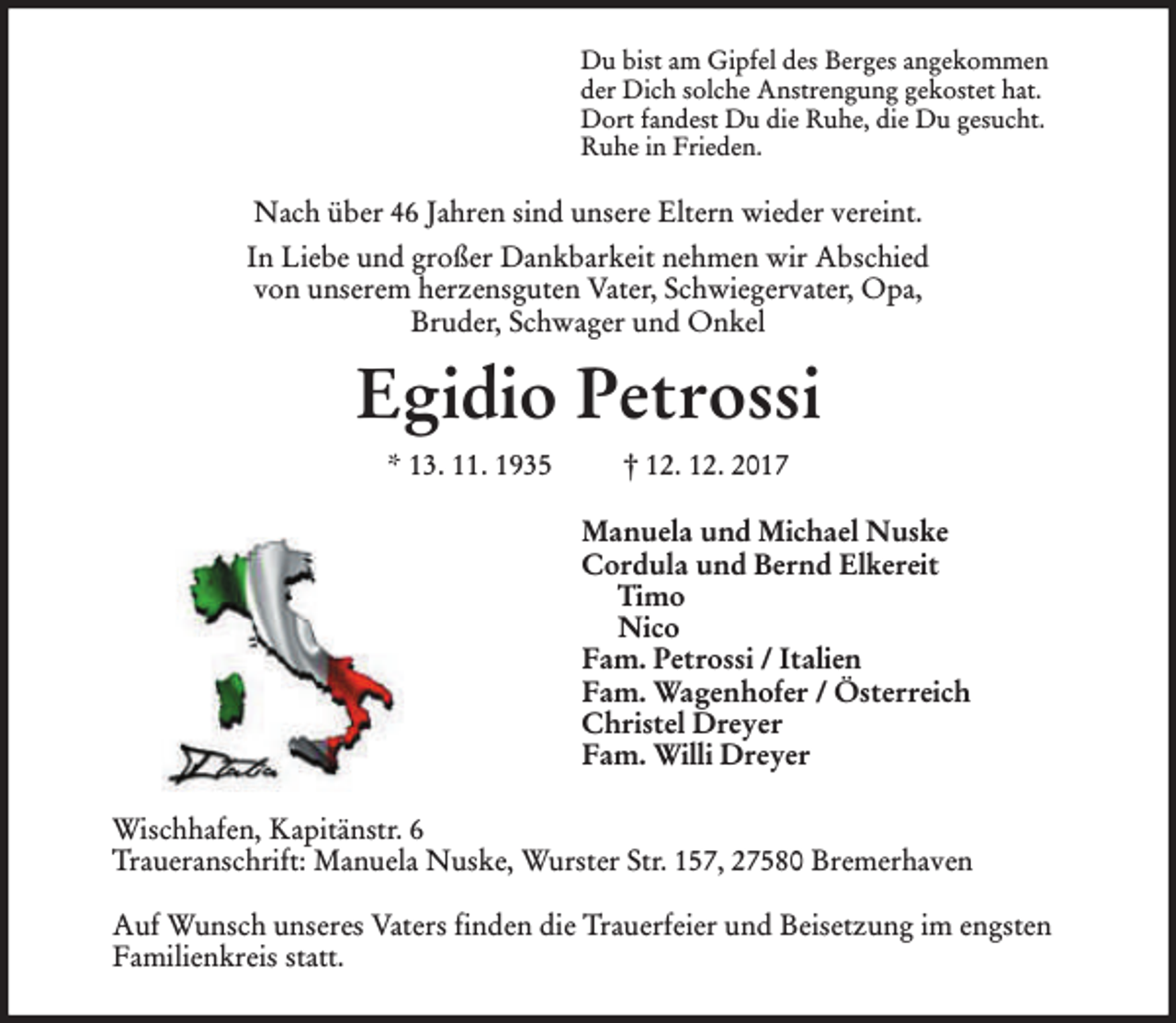 <p>Du bist am Gipfel des Berges angekommen<br />der Dich solche Anstrengung gekostet hat.<br />Dort fandest Du die Ruhe, die Du gesucht.<br />Ruhe in Frieden.</p><p>Nach über 46 Jahren sind unsere Eltern wieder vereint.<br />In Liebe und großer Dankbarkeit nehmen wir Abschied<br />von unserem herzensguten Vater, Schwiegervater, Opa,<br />Bruder, Schwager und Onkel</p><p>Egidio Petrossi<br />* 13. 11. 1935</p><p>† 12. 12. 2017<br />Manuela und Michael Nuske<br />Cordula und Bernd Elkereit<br />Timo<br />Nico<br />Fam. Petrossi / Italien<br />Fam. Wagenhofer / Österreich<br />Christel Dreyer<br />Fam. Willi Dreyer</p><p>Wischhafen, Kapitänstr. 6<br />Traueranschrift: Manuela Nuske, Wurster Str. 157, 27580 Bremerhaven<br />Auf Wunsch unseres Vaters finden die Trauerfeier und Beisetzung im engsten<br />Familienkreis statt.</p>