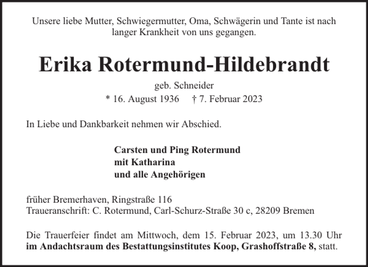 <p>Unsere liebe Mutter, Schwiegermutter, Oma, Schwägerin und Tante ist nach<br />langer Krankheit von uns gegangen.</p><p>Erika Rotermund-Hildebrandt<br />geb. Schneider<br />* 16. August 1936 † 7. Februar 2023</p><p>In Liebe und Dankbarkeit nehmen wir Abschied.<br />Carsten und Ping Rotermund<br />mit Katharina<br />und alle Angehörigen<br />früher Bremerhaven, Ringstraße 116<br />Traueranschrift: C. Rotermund, Carl-Schurz-Straße 30 c, 28209 Bremen<br />Die Trauerfeier findet am Mittwoch, dem 15. Februar 2023, um 13.30 Uhr<br />im Andachtsraum des Bestattungsinstitutes Koop, Grashoffstraße 8, statt.</p>