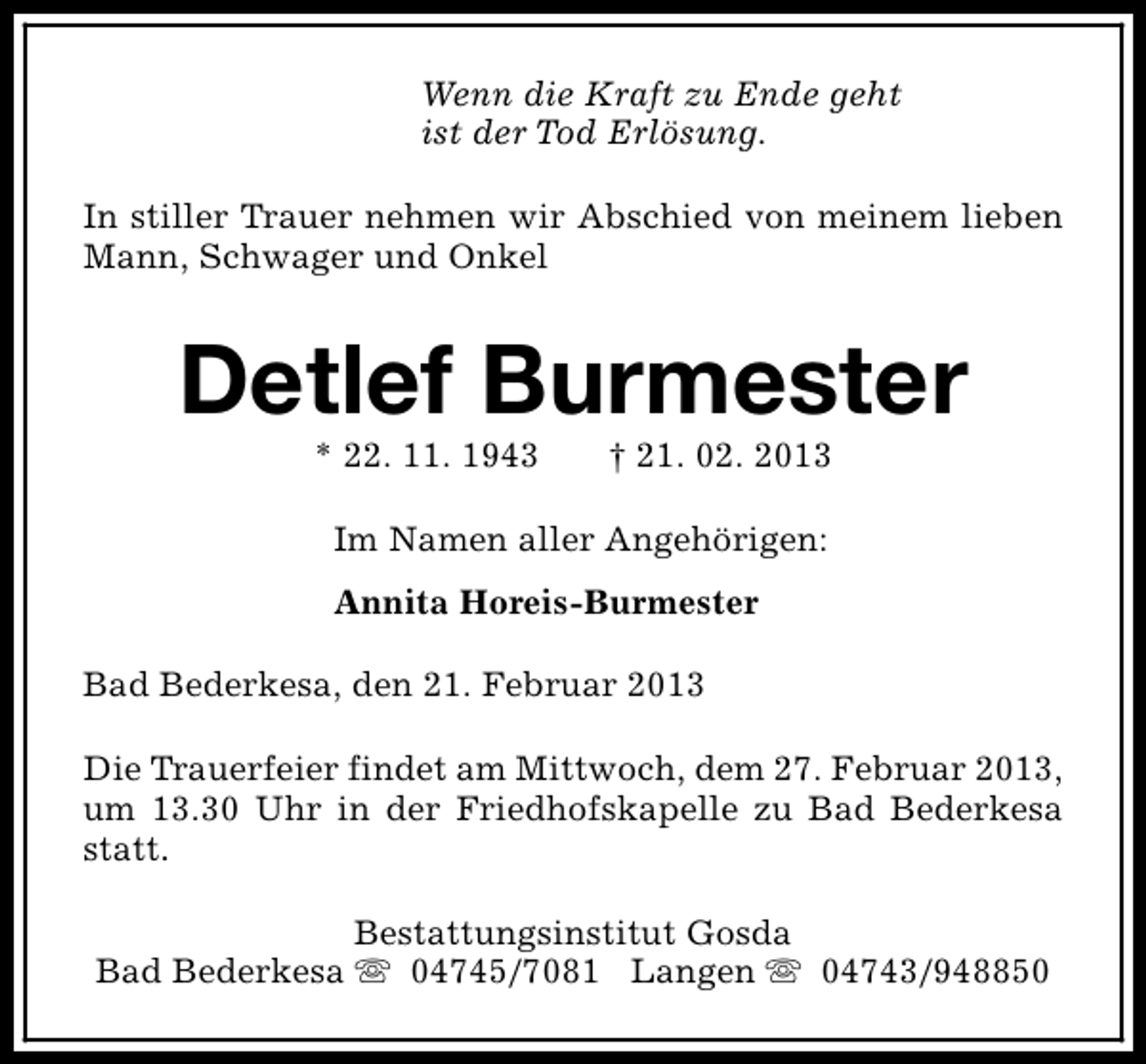 <p>Wenn die Kraft zu Ende geht<br />ist der Tod Erlösung.<br />In stiller Trauer nehmen wir Abschied von meinem lieben<br />Mann, Schwager und Onkel</p><p>Detlef Burmester<br />* 22. 11. 1943</p><p>† 21. 02. 2013</p><p>Im Namen aller Angehörigen:<br />Annita Horeis-Burmester<br />Bad Bederkesa, den 21. Februar 2013<br />Die Trauerfeier findet am Mittwoch, dem 27. Februar 2013,<br />um 13.30 Uhr in der Friedhofskapelle zu Bad Bederkesa<br />statt.<br />Bestattungsinstitut Gosda<br />Bad Bederkesa s 04745/7081 Langen s 04743/948850</p>