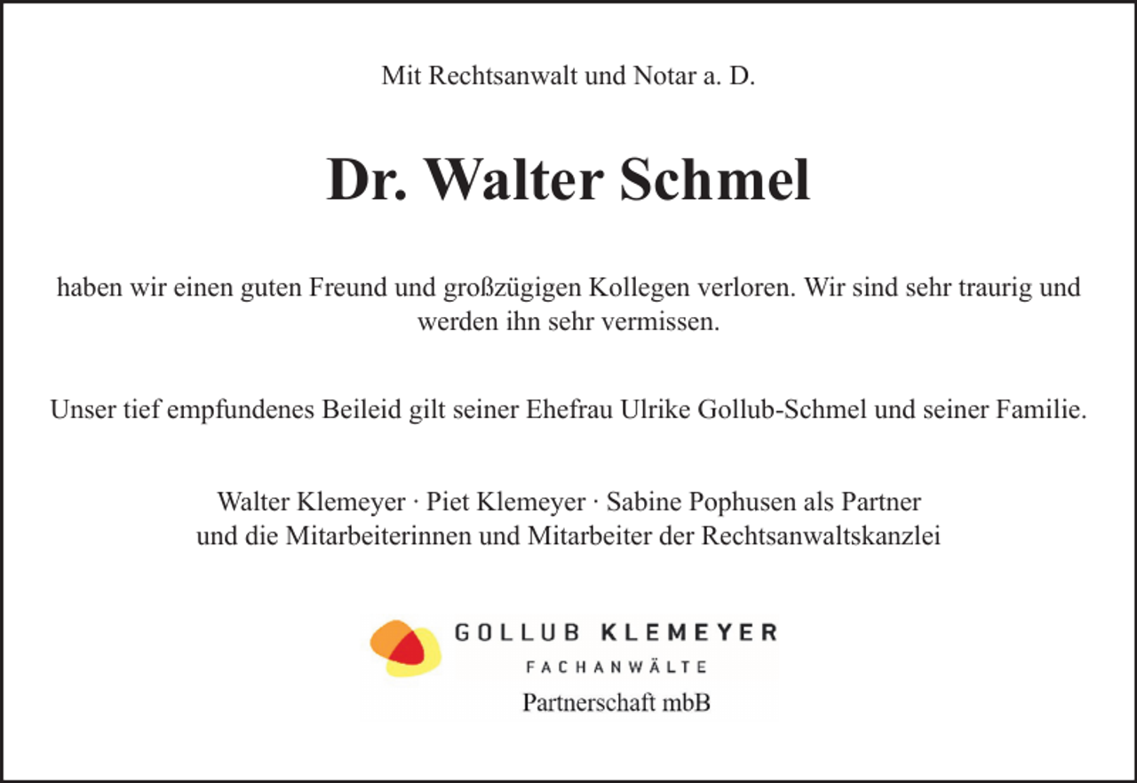 <p>Mit Rechtsanwalt und Notar a. D.</p><p>Dr. Walter Schmel<br />haben wir einen guten Freund und großzügigen Kollegen verloren. Wir sind sehr traurig und<br />werden ihn sehr vermissen.<br />Unser tief empfundenes Beileid gilt seiner Ehefrau Ulrike Gollub-Schmel und seiner Familie.<br />Walter Klemeyer ∙ Piet Klemeyer ∙ Sabine Pophusen als Partner<br />und die Mitarbeiterinnen und Mitarbeiter der Rechtsanwaltskanzlei</p>
