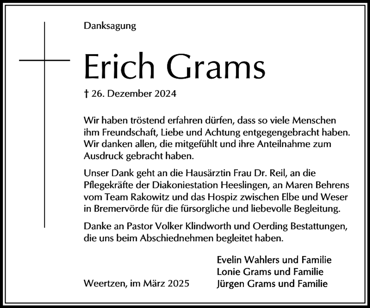 <p>Danksagung</p><p>Erich Grams<br />† 26. Dezember 2024<br />Wir haben tröstend erfahren dürfen, dass so viele Menschen<br />ihm Freundschaft, Liebe und Achtung entgegengebracht haben.<br />Wir danken allen, die mitgefühlt und ihre Anteilnahme zum<br />Ausdruck gebracht haben.<br />Unser Dank geht an die Hausärztin Frau Dr. Reil, an die<br />Pflegekräfte der Diakoniestation Heeslingen, an Maren Behrens<br />vom Team Rakowitz und das Hospiz zwischen Elbe und Weser<br />in Bremervörde für die fürsorgliche und liebevolle Begleitung.<br />Danke an Pastor Volker Klindworth und Oerding Bestattungen,<br />die uns beim Abschiednehmen begleitet haben.</p><p>Weertzen, im März 2025</p>