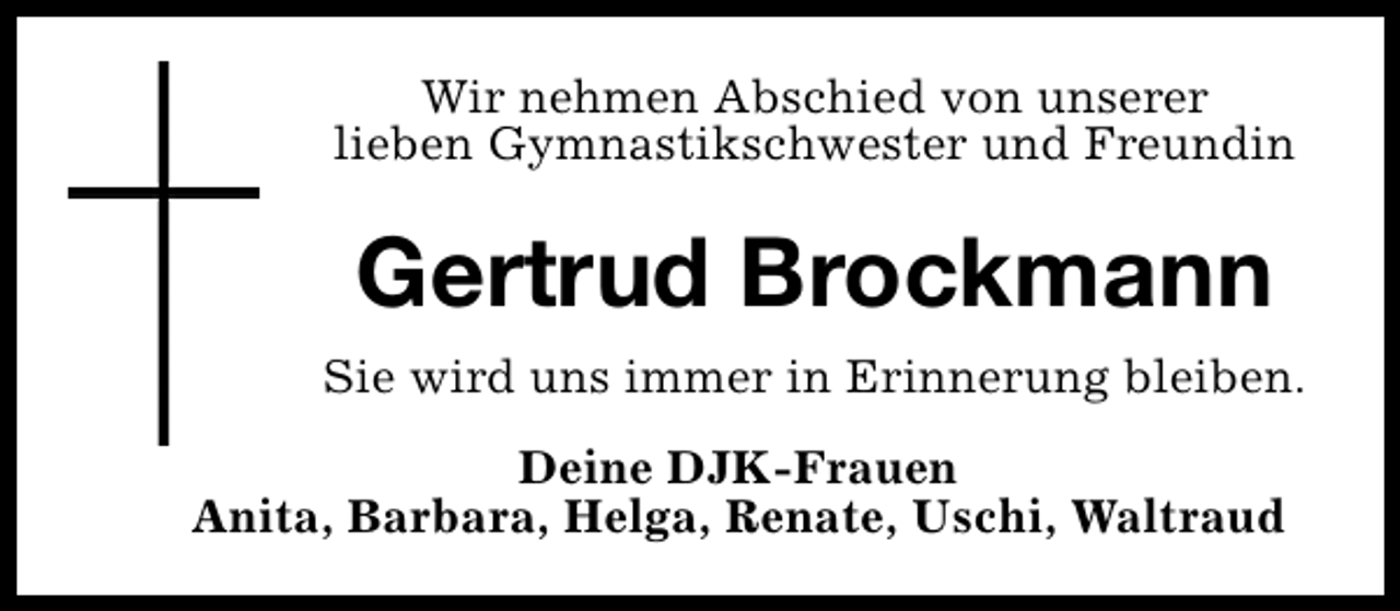 <p>Wir nehmen Abschied von unserer<br />lieben Gymnastikschwester und Freundin</p><p>Gertrud Brockmann<br />Sie wird uns immer in Erinnerung bleiben.<br />Deine DJK-Frauen<br />Anita, Barbara, Helga, Renate, Uschi, Waltraud</p>