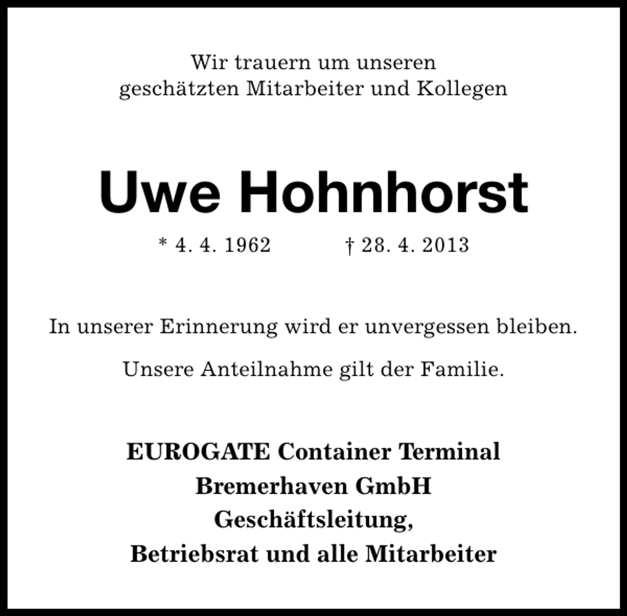 <p>Wir trauern um unseren<br />geschätzten Mitarbeiter und Kollegen</p><p>Uwe Hohnhorst<br />* 4. 4. 1962</p><p>† 28. 4. 2013</p><p>In unserer Erinnerung wird er unvergessen bleiben.<br />Unsere Anteilnahme gilt der Familie.</p><p>EUROGATE Container Terminal<br />Bremerhaven GmbH<br />Geschäftsleitung,<br />Betriebsrat und alle Mitarbeiter</p>