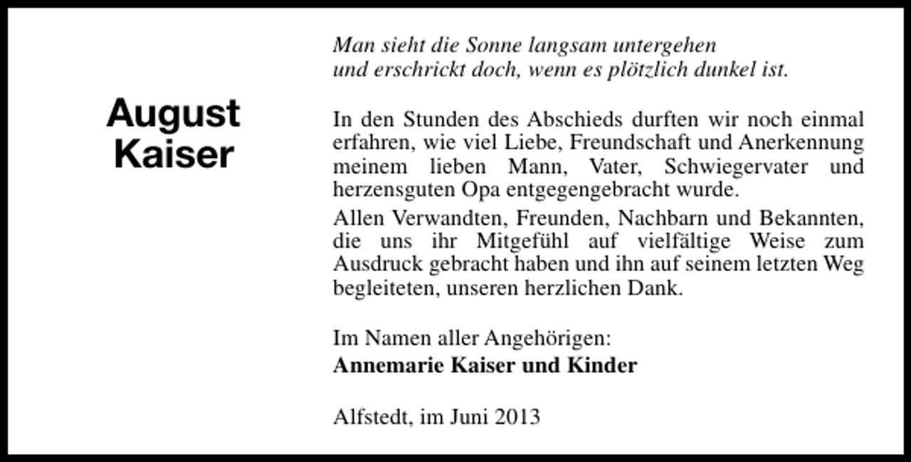 <p>Man sieht die Sonne langsam untergehen<br />und erschrickt doch, wenn es plötzlich dunkel ist.</p><p>August<br />Kaiser</p><p>In den Stunden des Abschieds durften wir noch einmal<br />erfahren, wie viel Liebe, Freundschaft und Anerkennung<br />meinem lieben Mann, Vater, Schwiegervater und<br />herzensguten Opa entgegengebracht wurde.<br />Allen Verwandten, Freunden, Nachbarn und Bekannten,<br />die uns ihr Mitgefühl auf vielfältige Weise zum<br />Ausdruck gebracht haben und ihn auf seinem letzten Weg<br />begleiteten, unseren herzlichen Dank.<br />Im Namen aller Angehörigen:<br />Annemarie Kaiser und Kinder<br />Alfstedt, im Juni 2013</p>