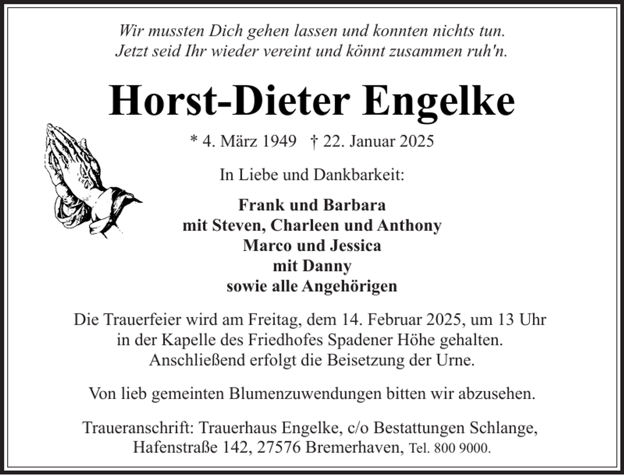 <p>Wir mussten Dich gehen lassen und konnten nichts tun.<br />Jetzt seid Ihr wieder vereint und könnt zusammen ruh'n.</p><p>Horst-Dieter Engelke<br />* 4. März 1949 † 22. Januar 2025<br />In Liebe und Dankbarkeit:<br />Frank und Barbara<br />mit Steven, Charleen und Anthony<br />Marco und Jessica<br />mit Danny<br />sowie alle Angehörigen<br />Die Trauerfeier wird am Freitag, dem 14. Februar 2025, um 13 Uhr<br />in der Kapelle des Friedhofes Spadener Höhe gehalten.<br />Anschließend erfolgt die Beisetzung der Urne.<br />Von lieb gemeinten Blumenzuwendungen bitten wir abzusehen.<br />Traueranschrift: Trauerhaus Engelke, c/o Bestattungen Schlange,<br />Hafenstraße 142, 27576 Bremerhaven, Tel. 800 9000.</p>