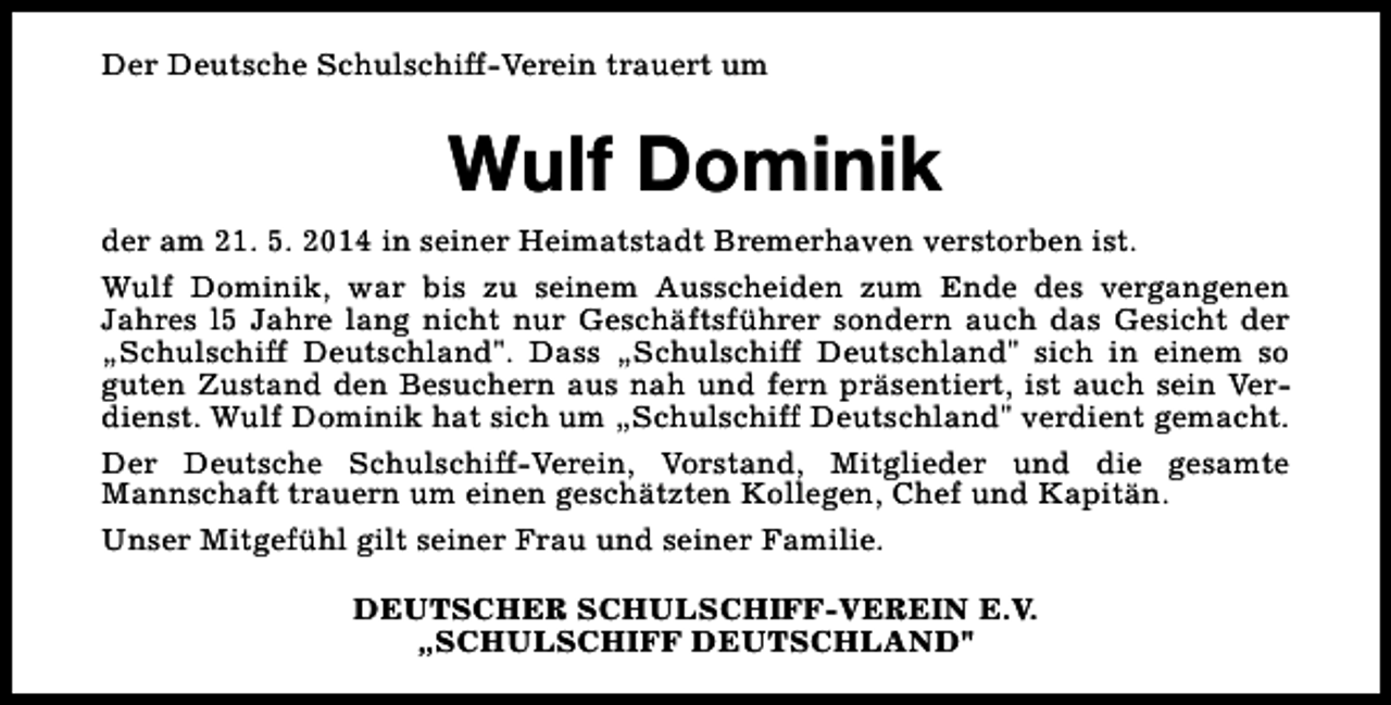 <p>Der Deutsche Schulschiff-Verein trauert um</p><p>Wulf Dominik<br />der am 21. 5. 2014 in seiner Heimatstadt Bremerhaven verstorben ist.<br />Wulf Dominik, war bis zu seinem Ausscheiden zum Ende des vergangenen<br />Jahres l5 Jahre lang nicht nur Geschäftsführer sondern auch das Gesicht der<br />„Schulschiff Deutschland". Dass „Schulschiff Deutschland" sich in einem so<br />guten Zustand den Besuchern aus nah und fern präsentiert, ist auch sein Verdienst. Wulf Dominik hat sich um „Schulschiff Deutschland" verdient gemacht.<br />Der Deutsche Schulschiff-Verein, Vorstand, Mitglieder und die gesamte<br />Mannschaft trauern um einen geschätzten Kollegen, Chef und Kapitän.<br />Unser Mitgefühl gilt seiner Frau und seiner Familie.<br />DEUTSCHER SCHULSCHIFF-VEREIN E.V.<br />„SCHULSCHIFF DEUTSCHLAND"</p>