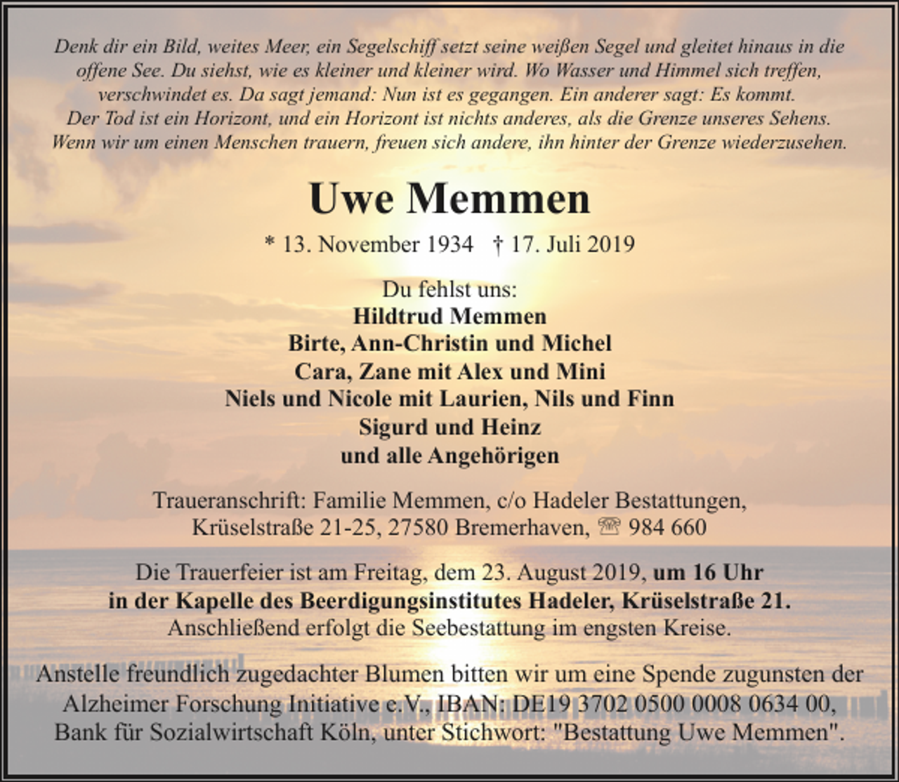 <p>Denk dir ein Bild, weites Meer, ein Segelschiff setzt seine weißen Segel und gleitet hinaus in die<br />offene See. Du siehst, wie es kleiner und kleiner wird. Wo Wasser und Himmel sich treffen,<br />verschwindet es. Da sagt jemand: Nun ist es gegangen. Ein anderer sagt: Es kommt.<br />Der Tod ist ein Horizont, und ein Horizont ist nichts anderes, als die Grenze unseres Sehens.<br />Wenn wir um einen Menschen trauern, freuen sich andere, ihn hinter der Grenze wiederzusehen.</p><p>Uwe Memmen<br />* 13. November 1934 † 17. Juli 2019<br />Du fehlst uns:<br />Hildtrud Memmen<br />Birte, Ann-Christin und Michel<br />Cara, Zane mit Alex und Mini<br />Niels und Nicole mit Laurien, Nils und Finn<br />Sigurd und Heinz<br />und alle Angehörigen<br />Traueranschrift: Familie Memmen, c/o Hadeler Bestattungen,<br />Krüselstraße 21-25, 27580 Bremerhaven, ' 984 660<br />Die Trauerfeier ist am Freitag, dem 23. August 2019, um 16 Uhr<br />in der Kapelle des Beerdigungsinstitutes Hadeler, Krüselstraße 21.<br />Anschließend erfolgt die Seebestattung im engsten Kreise.</p><p>Anstelle freundlich zugedachter Blumen bitten wir um eine Spende zugunsten der<br />Alzheimer Forschung Initiative e.V., IBAN: DE19 3702 0508 0634 00,<br />Bank für Sozialwirtschaft Köln, unter Stichwort: "Bestattung Uwe Memmen".</p>