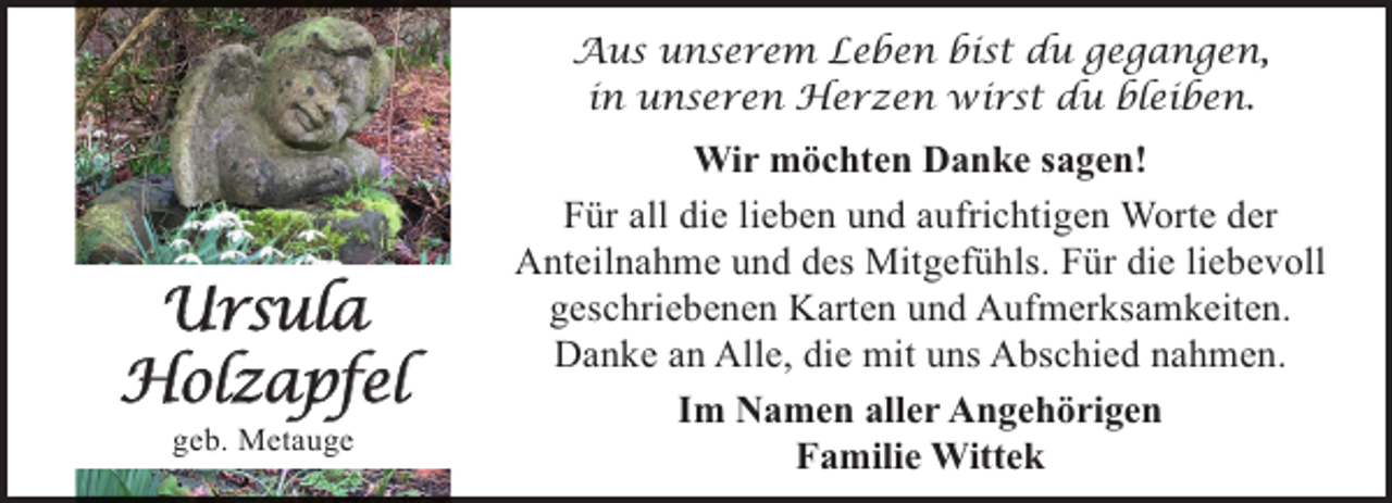 <p>Aus unserem Leben bist du gegangen,<br />in unseren Herzen wirst du bleiben.</p><p>Ursula<br />Holzapfel<br />geb. Metauge</p><p>Wir möchten Danke sagen!<br />Für all die lieben und aufrichtigen Worte der<br />Anteilnahme und des Mitgefühls. Für die liebevoll<br />geschriebenen Karten und Aufmerksamkeiten.<br />Danke an Alle, die mit uns Abschied nahmen.<br />Im Namen aller Angehörigen<br />Familie Wittek</p>