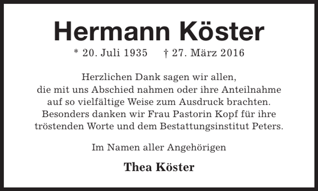 <p>Hermann Köster<br />* 20. Juli 1935</p><p>† 27. März 2016</p><p>Herzlichen Dank sagen wir allen,<br />die mit uns Abschied nahmen oder ihre Anteilnahme<br />auf so vielfältige Weise zum Ausdruck brachten.<br />Besonders danken wir Frau Pastorin Kopf für ihre<br />tröstenden Worte und dem Bestattungsinstitut Peters.<br />Im Namen aller Angehörigen</p><p>Thea Köster</p>