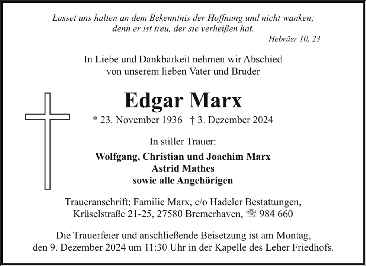 <p>Lasset uns halten an dem Bekenntnis der Hoffnung und nicht wanken;<br />denn er ist treu, der sie verheißen hat.</p><p>Hebräer 10, 23</p><p>In Liebe und Dankbarkeit nehmen wir Abschied<br />von unserem lieben Vater und Bruder</p><p>Edgar Marx</p><p>* 23. November 1936 † 3. Dezember 2024<br />In stiller Trauer:<br />Wolfgang, Christian und Joachim Marx<br />Astrid Mathes<br />sowie alle Angehörigen<br />Traueranschrift: Familie Marx, c/o Hadeler Bestattungen,<br />Krüselstraße 21-25, 27580 Bremerhaven, ' 984 660<br />Die Trauerfeier und anschließende Beisetzung ist am Montag,<br />den 9. Dezember 2024 um 11:30 Uhr in der Kapelle des Leher Friedhofs.</p>