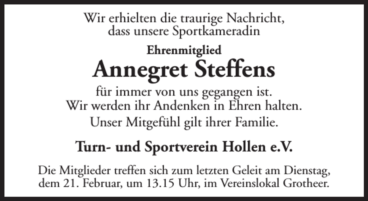 <p>Wir erhielten die traurige Nachricht,<br />dass unsere Sportkameradin<br />Ehrenmitglied</p><p>Annegret Steffens</p><p>für immer von uns gegangen ist.<br />Wir werden ihr Andenken in Ehren halten.<br />Unser Mitgefühl gilt ihrer Familie.</p><p>Turn- und Sportverein Hollen e.V.<br />Die Mitglieder treffen sich zum letzten Geleit am Dienstag,<br />dem 21. Februar, um 13.15 Uhr, im Vereinslokal Grotheer.</p>