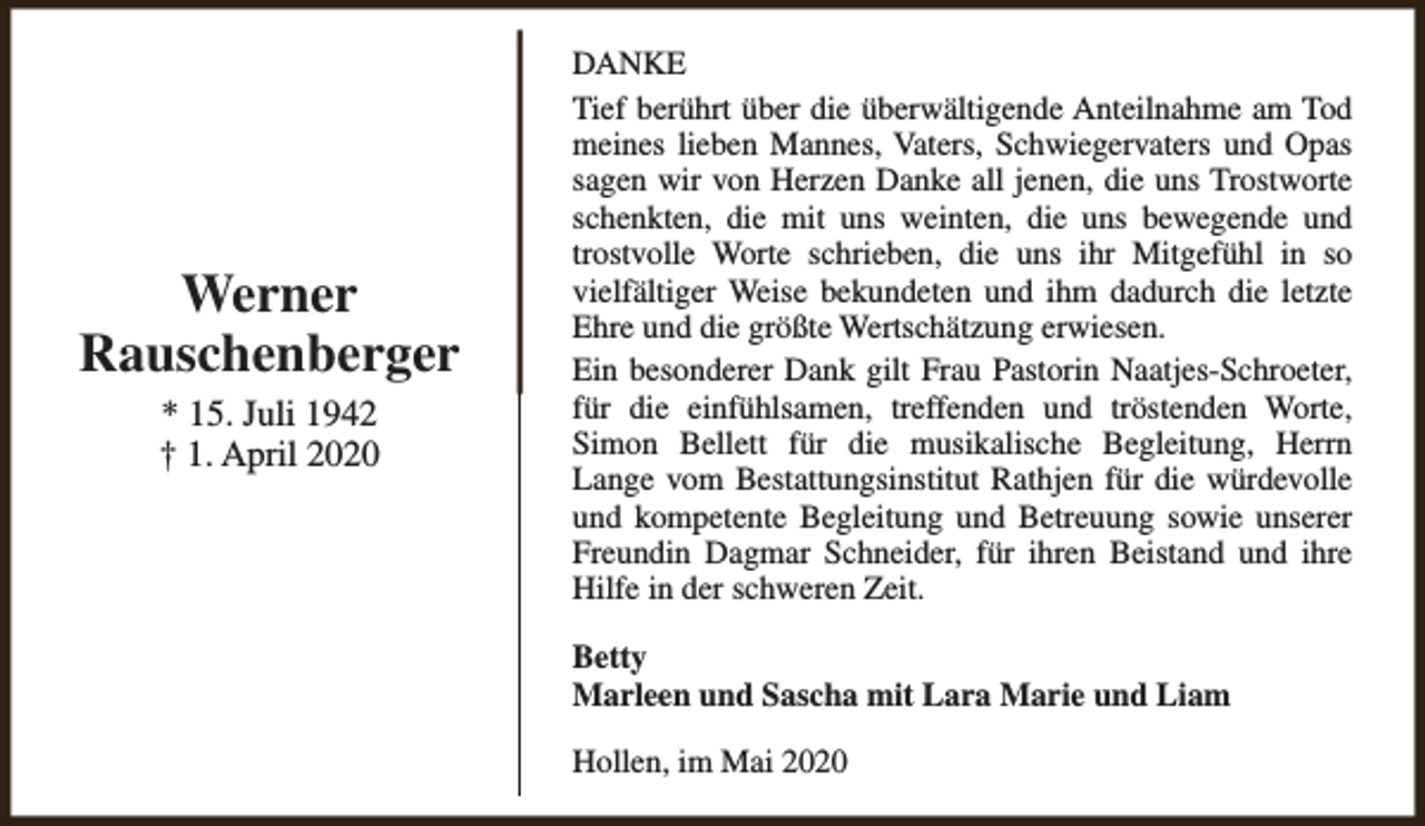 <p>Werner<br />Rauschenberger<br />* 15. Juli 1942<br />† 1. April 2020</p><p>DANKE<br />Tief berührt über die überwältigende Anteilnahme am Tod<br />meines lieben Mannes, Vaters, Schwiegervaters und Opas<br />sagen wir von Herzen Danke all jenen, die uns Trostworte<br />schenkten, die mit uns weinten, die uns bewegende und<br />trostvolle Worte schrieben, die uns ihr Mitgefühl in so<br />vielfältiger Weise bekundeten und ihm dadurch die letzte<br />Ehre und die größte Wertschätzung erwiesen.<br />Ein besonderer Dank gilt Frau Pastorin Naatjes-Schroeter,<br />für die einfühlsamen, treffenden und tröstenden Worte,<br />Simon Bellett für die musikalische Begleitung, Herrn<br />Lange vom Bestattungsinstitut Rathjen für die würdevolle<br />und kompetente Begleitung und Betreuung sowie unserer<br />Freundin Dagmar Schneider, für ihren Beistand und ihre<br />Hilfe in der schweren Zeit.<br />Betty<br />Marleen und Sascha mit Lara Marie und Liam<br />Hollen, im Mai 2020</p>
