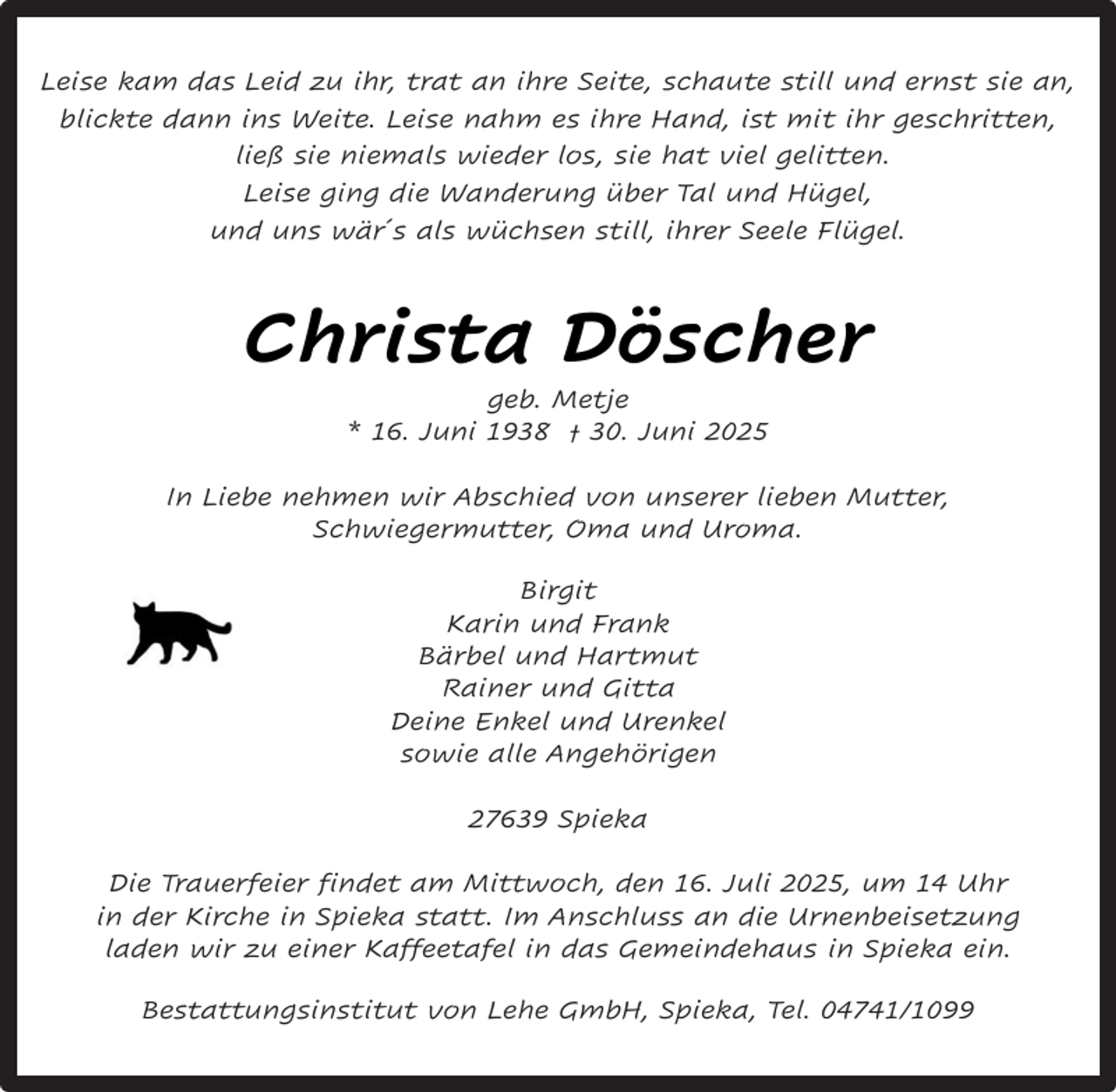 <p>Leise kam das Leid zu ihr, trat an ihre Seite, schaute still und ernst sie an,<br />blickte dann ins Weite. Leise nahm es ihre Hand, ist mit ihr geschritten,<br />ließ sie niemals wieder los, sie hat viel gelitten.<br />Leise ging die Wanderung über Tal und Hügel,<br />und uns wär´s als wüchsen still, ihrer Seele Flügel.</p><p>Christa Döscher<br />geb. Metje<br />* 16. Juni 1938 † 30. Juni 2025</p><p>In Liebe nehmen wir Abschied von unserer lieben Mutter,<br />Schwiegermutter, Oma und Uroma.<br />Birgit<br />Karin und Frank<br />Bärbel und Hartmut<br />Rainer und Gitta<br />Deine Enkel und Urenkel<br />sowie alle Angehörigen<br />27639 Spieka<br />Die Trauerfeier findet am Mittwoch, den 16. Juli 2025, um 14 Uhr<br />in der Kirche in Spieka statt. Im Anschluss an die Urnenbeisetzung<br />laden wir zu einer Kaffeetafel in das Gemeindehaus in Spieka ein.<br />Bestattungsinstitut von Lehe GmbH, Spieka, Tel. 04741/1099</p>