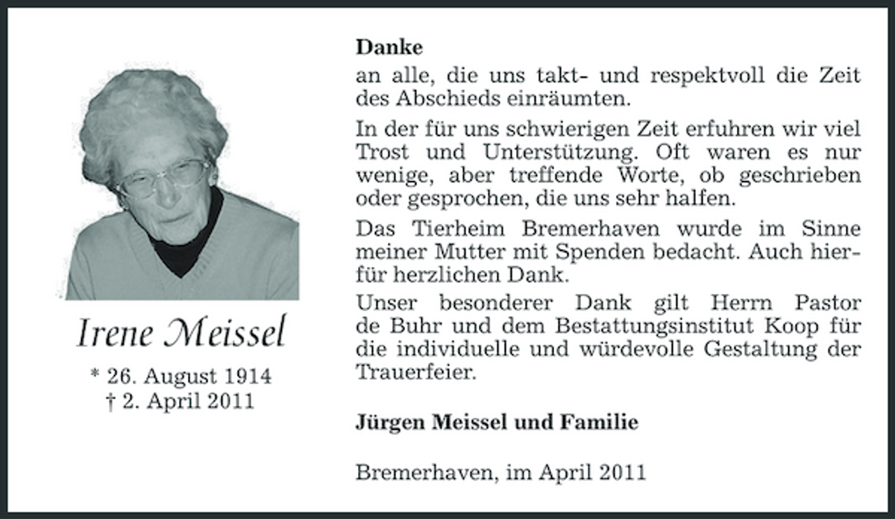 <p>Irene Meissel<br />* 26. August 1914 † 2. April 2011</p><p>Danke an alle, die uns takt- und respektvoll die Zeit des Abschieds einräumten. In der für uns schwierigen Zeit erfuhren wir viel Trost und Unterstützung. Oft waren es nur wenige, aber treffende Worte, ob geschrieben oder gesprochen, die uns sehr halfen. Das Tierheim Bremerhaven wurde im Sinne meiner Mutter mit Spenden bedacht. Auch hierfür herzlichen Dank. Unser besonderer Dank gilt Herrn Pastor de Buhr und dem Bestattungsinstitut Koop für die individuelle und würdevolle Gestaltung der Trauerfeier. Jürgen Meissel und Familie Bremerhaven, im April 2011</p>