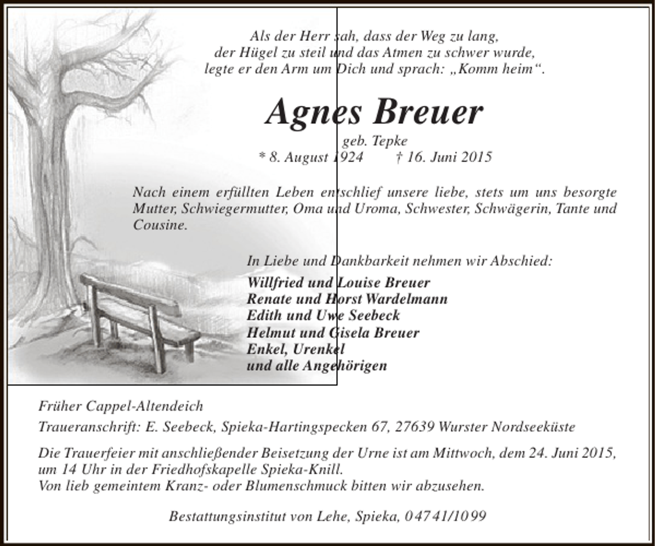 <p>Als der Herr sah, dass der Weg zu lang,<br />der Hügel zu steil und das Atmen zu schwer wurde,<br />legte er den Arm um Dich und sprach: „Komm heim“.</p><p>e<br />Agnes Breuer</p><p>geb. Tepke<br />* 8. August 1924<br />† 16. Juni 2015<br />Nach einem erfüllten Leben entschlief unsere liebe, stets um uns besorgte<br />n<br />Mutter, Schwiegermutter, Oma und Uroma, Schwester, Schwägerin, Tante und<br />Cousine.<br />In Liebe und Dankbarkeit nehmen wir Abschied:<br />Willfried und Louise Breuer<br />Renate und Horst Wardelmann<br />Edith und Uwe Seebeck<br />w<br />Helmut und Gisela Breuer<br />Enkel, Urenkel<br />e<br />und alle Angehörigen<br />e<br />Früher Cappel-Altendeich<br />Traueranschrift: E. Seebeck, Spieka-Hartingspecken 67, 27639 Wurster Nordseeküste<br />Die Trauerfeier mit anschließender Beisetzung der Urne ist am Mittwoch, dem 24. Juni 2015,<br />um 14 Uhr in der Friedhofskapelle Spieka-Knill.<br />Von lieb gemeintem Kranz- oder Blumenschmuck bitten wir abzusehen.<br />Bestattungsinstitut von Lehe, Spieka, 0 47 41/10 99</p>