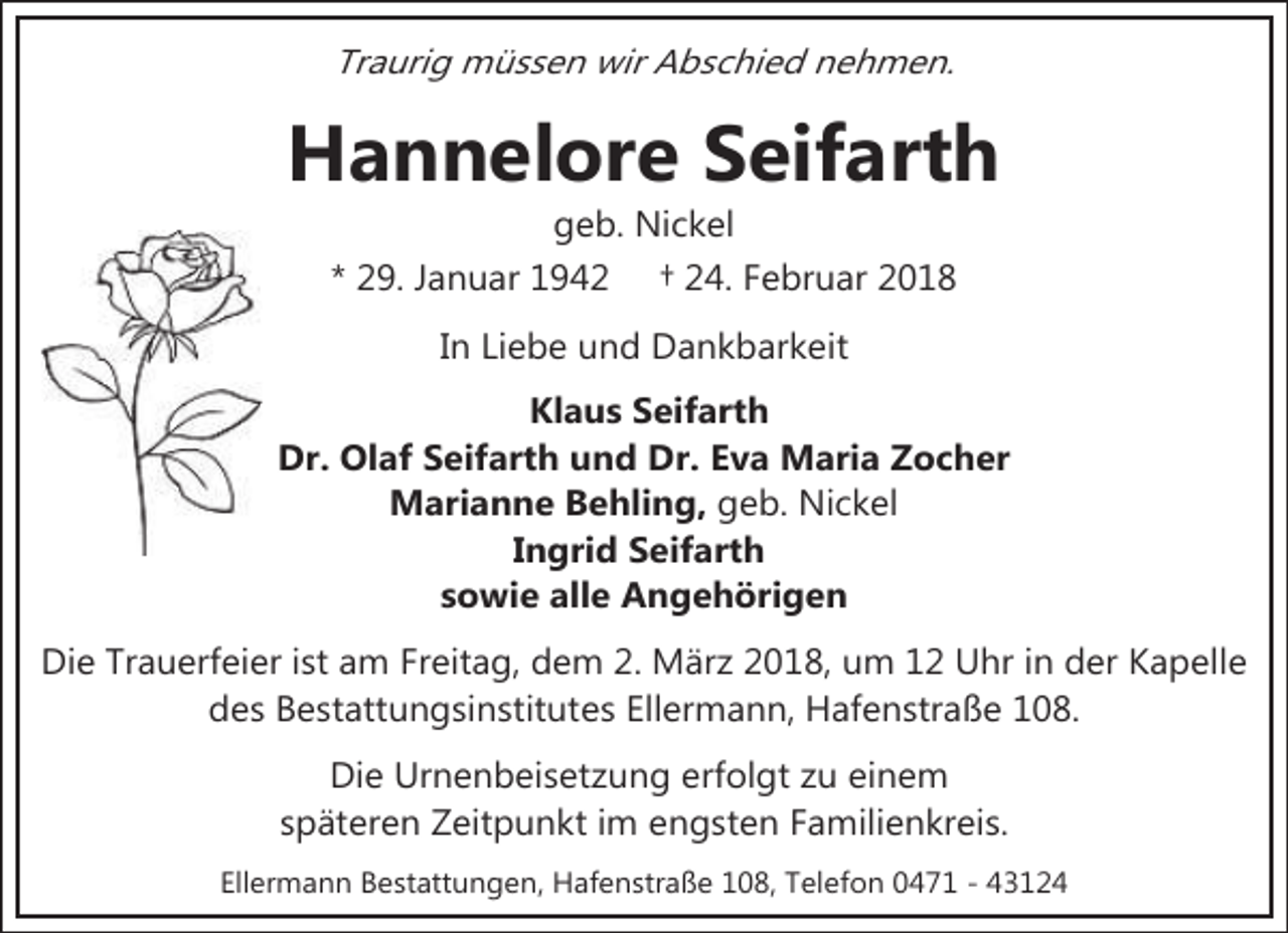 <p>Traurig müssen wir Abschied nehmen.</p><p>Hannelore Seifarth<br />geb. Nickel<br />* 29. Januar 1942 † 24. Februar 2018</p><p>In Liebe und Dankbarkeit<br />Klaus Seifarth<br />Dr. Olaf Seifarth und Dr. Eva Maria Zocher<br />Marianne Behling, geb. Nickel<br />Ingrid Seifarth<br />sowie alle Angehörigen<br />Die Trauerfeier ist am Freitag, dem 2. März 2018, um 12 Uhr in der Kapelle<br />des Bestattungsinstitutes Ellermann, Hafenstraße 108.<br />Die Urnenbeisetzung erfolgt zu einem<br />späteren Zeitpunkt im engsten Familienkreis.<br />Ellermann Bestattungen, Hafenstraße 108, Telefon 0471 - 43124</p>
