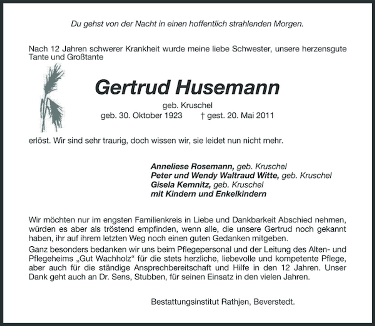<p>Du gehst von der Nacht in einen hoffentlich strahlenden Morgen. Nach 12 Jahren schwerer Krankheit wurde meine liebe Schwester, unsere herzensgute Tante und Großtante</p><p>Gertrud Husemann<br />geb. Kruschel geb. 30. Oktober 1923 † gest. 20. Mai 2011 erlöst. Wir sind sehr traurig, doch wissen wir, sie leidet nun nicht mehr. Anneliese Rosemann, geb. Kruschel Peter und Wendy Waltraud Witte, geb. Kruschel Gisela Kemnitz, geb. Kruschel mit Kindern und Enkelkindern Wir möchten nur im engsten Familienkreis in Liebe und Dankbarkeit Abschied nehmen, würden es aber als tröstend empfinden, wenn alle, die unsere Gertrud noch gekannt haben, ihr auf ihrem letzten Weg noch einen guten Gedanken mitgeben. Ganz besonders bedanken wir uns beim Pflegepersonal und der Leitung des Alten- und Pflegeheims „Gut Wachholz“ für die stets herzliche, liebevolle und kompetente Pflege, aber auch für die ständige Ansprechbereitschaft und Hilfe in den 12 Jahren. Unser Dank geht auch an Dr. Sens, Stubben, für seinen Einsatz in den vielen Jahren. Bestattungsinstitut Rathjen, Beverstedt.</p>